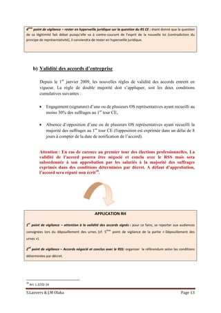 S.Lanvers & J.M Olaka Page 13
4
ème
point de vigilance – rester en hyperveille juridique sur la question du RS CE : étant donné que la question
de sa légitimité fait débat puisqu’elle va à contre-courant de l’esprit de la nouvelle loi (contradiction du
principe de représentativité), il conviendra de rester en hyperveille juridique.
b) Validité des accords d’entreprise
Depuis le 1er
janvier 2009, les nouvelles règles de validité des accords entrent en
vigueur. La règle de double majorité doit s’appliquer, soit les deux conditions
cumulatives suivantes :
 Engagement (signature) d’une ou de plusieurs OS représentatives ayant recueilli au
moins 30% des suffrages au 1er
tour CE,
 Absence d’opposition d’une ou de plusieurs OS représentatives ayant recueilli la
majorité des suffrages au 1er
tour CE (l'opposition est exprimée dans un délai de 8
jours à compter de la date de notification de l’accord).
Attention : En cas de carence au premier tour des élections professionnelles, La
validité de l’accord pourra être négocié et conclu avec le RSS mais sera
subordonnée à son approbation par les salariés à la majorité des suffrages
exprimés dans des conditions déterminées par décret. A défaut d’approbation,
l’accord sera réputé non écrit18
.
APPLICATION RH
1
er
point de vigilance – attention à la validité des accords signés : pour ce faire, se reporter aux audiences
consignées lors du dépouillement des urnes (cf. 5
ème
point de vigilance de la partie « Dépouillement des
urnes »).
2
nd
point de vigilance – Accords négocié et conclus avec le RSS: organiser le référendum selon les conditions
déterminées par décret.
18
Art. L.2232-14
 