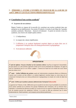 S.Lanvers & J.M Olaka Page 2
I – PÉRIODE 1 : ENTRE L’ENTRÉE EN VIGUEUR DE LA LOI DU 20
AOÛT 2008 ET LES ÉLECTIONS PROFESSIONNELLES
a) Constitution d’une section syndicale1
 La preuve de son existence
Depuis l’entrée en vigueur de la nouvelle loi, constituer une section syndicale dans une
entreprise ou un établissement d’au moins 50 salariés n’est plus le privilège des 5 grandes
centrales syndicales. Désormais – disons-le trivialement – la porte est ouverte à tous les
syndicats, sous réserve de remplir quatre critères :
1. L’indépendance
2. Le respect des valeurs républicaines
3. L’affiliation à un syndicat légalement constitué depuis au moins deux ans et
comprenant l’entreprise dans son champ professionnel et géographique
4. Avoir plusieurs adhérents
APPLICATION RH
1
er
point de vigilance - Ne pas se focaliser sur les 2 premiers critères: trop flous et largement interprétables.
On peut penser au vu des premiers jugements rendus qu’en cas de contestation de l’employeur, les juges du
fond ne s’attarderont pas sur ces critères « gadget ». L’essence de l’esprit de la loi réside sans aucun doute
dans les critères 3 et 4.
2
ème
point - Vérifier l’affiliation des sections: auprès de l’administration compétente (Mairie ou Préfecture),
s’assurer que la section est bien affiliée à un syndicat légalement constitué depuis au moins deux ans et
comprenant l’entreprise dans son champ professionnel et géographique (à compter de la date de dépôt des
statuts)
3
ème
point : Vérifier que le syndicat a plusieurs adhérents dans l’entreprise? [Déconseillé]
Le jugement du TI Roanne, 15 déc. 2008 estime que la nouvelle loi est claire et que le préalable à la constitution
d’une section syndicale est la présence d’un groupe d’adhérents dans l’entreprise, soit au minimum deux.
Cependant, il conviendrait de demeurer prudent sur ce point de la loi en restant en hyperveille juridique car la
cour de cassation pourrait très rapidement l’infirmer. Il ne serait en effet pas surprenant que la notion
fondamentale de « liberté syndicale » soit invoquée comme élément prééminent.
1
Article L2142-1
 