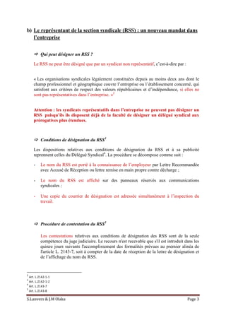 S.Lanvers & J.M Olaka Page 3
b) Le représentant de la section syndicale (RSS) : un nouveau mandat dans
l’entreprise
 Qui peut désigner un RSS ?
Le RSS ne peut être désigné que par un syndicat non représentatif, c’est-à-dire par :
« Les organisations syndicales légalement constituées depuis au moins deux ans dont le
champ professionnel et géographique couvre l’entreprise ou l’établissement concerné, qui
satisfont aux critères de respect des valeurs républicaines et d’indépendance, si elles ne
sont pas représentatives dans l’entreprise. »2
Attention : les syndicats représentatifs dans l’entreprise ne peuvent pas désigner un
RSS puisqu’ils ils disposent déjà de la faculté de désigner un délégué syndical aux
prérogatives plus étendues.
 Conditions de désignation du RSS3
Les dispositions relatives aux conditions de désignation du RSS et à sa publicité
reprennent celles du Délégué Syndical4
. La procédure se décompose comme suit :
- Le nom du RSS est porté à la connaissance de l’employeur par Lettre Recommandée
avec Accusé de Réception ou lettre remise en main propre contre décharge ;
- Le nom du RSS est affiché sur des panneaux réservés aux communications
syndicales ;
- Une copie du courrier de désignation est adressée simultanément à l’inspection du
travail.
 Procédure de contestation du RSS5
Les contestations relatives aux conditions de désignation des RSS sont de la seule
compétence du juge judiciaire. Le recours n'est recevable que s'il est introduit dans les
quinze jours suivants l'accomplissement des formalités prévues au premier alinéa de
l'article L. 2143-7, soit à compter de la date de réception de la lettre de désignation et
de l’affichage du nom du RSS.
2
Art. L.2142-1-1
3
Art. L.2142-1-2
4
Art. L.2143-7
5
Art. L.2143-8
 