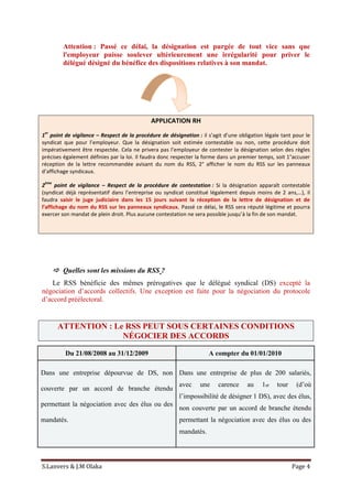 S.Lanvers & J.M Olaka Page 4
Attention : Passé ce délai, la désignation est purgée de tout vice sans que
l'employeur puisse soulever ultérieurement une irrégularité pour priver le
délégué désigné du bénéfice des dispositions relatives à son mandat.
APPLICATION RH
1
er
point de vigilance – Respect de la procédure de désignation : il s’agit d’une obligation légale tant pour le
syndicat que pour l’employeur. Que la désignation soit estimée contestable ou non, cette procédure doit
impérativement être respectée. Cela ne privera pas l’employeur de contester la désignation selon des règles
précises également définies par la loi. Il faudra donc respecter la forme dans un premier temps, soit 1°accuser
réception de la lettre recommandée avisant du nom du RSS, 2° afficher le nom du RSS sur les panneaux
d’affichage syndicaux.
2
ème
point de vigilance – Respect de la procédure de contestation : Si la désignation apparaît contestable
(syndicat déjà représentatif dans l’entreprise ou syndicat constitué légalement depuis moins de 2 ans,…), il
faudra saisir le juge judiciaire dans les 15 jours suivant la réception de la lettre de désignation et de
l’affichage du nom du RSS sur les panneaux syndicaux. Passé ce délai, le RSS sera réputé légitime et pourra
exercer son mandat de plein droit. Plus aucune contestation ne sera possible jusqu’à la fin de son mandat.
 Quelles sont les missions du RSS ?
Le RSS bénéficie des mêmes prérogatives que le délégué syndical (DS) excepté la
négociation d’accords collectifs. Une exception est faite pour la négociation du protocole
d’accord préélectoral.
ATTENTION : Le RSS PEUT SOUS CERTAINES CONDITIONS
NÉGOCIER DES ACCORDS
Du 21/08/2008 au 31/12/2009 A compter du 01/01/2010
Dans une entreprise dépourvue de DS, non
couverte par un accord de branche étendu
permettant la négociation avec des élus ou des
mandatés.
Dans une entreprise de plus de 200 salariés,
avec une carence au 1er tour (d’où
l’impossibilité de désigner 1 DS), avec des élus,
non couverte par un accord de branche étendu
permettant la négociation avec des élus ou des
mandatés.
 