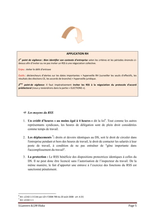 S.Lanvers & J.M Olaka Page 5
APPLICATION RH
1
er
point de vigilance : Bien identifier son contexte d’entreprise selon les critères et les périodes énoncés ci-
dessus afin d’inviter ou ne pas inviter un RSS à une négociation collective.
Enjeu : éviter le délit d’entrave
Outils : déclencheurs d’alertes sur les dates importantes + hyperveille RH (surveiller les seuils d’effectifs, les
résultats des élections CE, les accords de branche) + hyperveille juridique.
2
ème
point de vigilance: Il faut impérativement inviter les RSS à la négociation du protocole d’accord
préélectoral (nous y reviendrons dans la partie « ELECTIONS »).
 Les moyens du RSS
1. Un crédit d’heures « au moins égal à 4 heures » dit la loi6
. Tout comme les autres
représentants syndicaux, les heures de délégation sont de plein droit considérées
comme temps de travail.
2. Les déplacements 7
: droits et devoirs identiques au DS, soit le droit de circuler dans
l'entreprise pendant et hors des heures de travail, le droit de contacter les salariés à leur
poste de travail, à condition de ne pas entraîner de "gêne importante dans
l'accomplissement du travail".
3. La protection : Le RSS bénéficie des dispositions protectrices identiques à celles du
DS. Il ne peut donc être licencié sans l’autorisation de l’inspecteur du travail. De la
même manière, le fait d’apporter une entrave à l’exercice des fonctions du RSS est
sanctionné pénalement.
6
Art. L2142-1-3 Créé par LOI n°2008-789 du 20 août 2008 - art. 6 (V)
7
Art. L2142-1-1
 