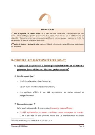 S.Lanvers & J.M Olaka Page 6
APPLICATION RH
1
er
point de vigilance - le crédit d’heures : La loi n’est pas claire sur ce point. Que comprendre par « au
moins » ? Que le RSS peut prendre plus d’heures, à sa propre convenance ou que ce crédit d’heures est
négociable ? C’est certainement la première solution qu’il faudrait entrevoir puisque – rappelons-le – le RSS n’a
pas le pouvoir de négocier et de signer des accords.
2
ème
point de vigilance – droits et devoirs : traiter un RSS de la même manière qu’un DS tant sur ses droits que
sur ses devoirs.
II- PÉRIODE 2 : LES ÉLECTIONS ET LEUR IMPACT
a) Négociation du protocole d’accord préélectoral (PAP) et invitation à
présenter des candidats aux élections professionnelles8
 Qui doit y participer ?
- Les OS représentatives dans l’entreprise,
- Les OS ayant constitué une section syndicale,
- Les syndicats affiliés à une OS représentative au niveau national et
interprofessionnel.
 Comment convoquer ?
La loi a prévu deux modes de convocation. Par courrier ou par affichage :
- Les OS représentatives, reconnues, « visibles », seront convoquées par courrier.
C’est le cas bien sûr des syndicats affiliés aux OS représentatives au niveau
8
Article L2324-4 Modifié par LOI n°2008-789 du 20 août 2008 - art. 3
 