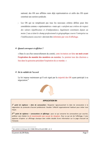S.Lanvers & J.M Olaka Page 7
national, des OS non affiliées mais déjà représentatives et enfin des OS ayant
constitué une section syndicale.
- Les OS qui ne remplissent pas tous les nouveaux critères définis pour être
considérées comme « représentatives » mais qui « satisfont aux critères de respect
des valeurs républicaines et d’indépendance, légalement constituées depuis au
moins 2 ans et dont le champ professionnel et géographique couvre l’entreprise ou
l’établissement concerné » devront être informées par voie d’affichage.
 Quand convoquer et afficher ?
« Dans le cas d'un renouvellement du comité, cette invitation est faite un mois avant
l'expiration du mandat des membres en exercice. Le premier tour des élections a
lieu dans la quinzaine précédant l'expiration de ce mandat. »
 De la validité de l’accord
La loi impose maintenant qu’il soit signé par la majorité des OS ayant participé à sa
négociation.9
APPLICATION RH
1
er
point de vigilance – date de convocation : Respecter rigoureusement la date de convocation à la
négociation du protocole d’accord préélectoral. Doubler l’effectif organisationnel habituel pour éviter tout
risque.
2
ème
point de vigilance – convocations et affichage : pour ce qui concerne les convocations par courrier,
préférer sans hésiter le pli recommandé avec accusé de réception. Pour ce qui est de l’affichage, il sera
opportun d’opérer un affichage classique bien visible doublé d’une information sur la page d’accueil de
l’intranet.
9
Art. L2314-3-1 Créé par LOI n°2008-789 du 20 août 2008 - art. 4
 