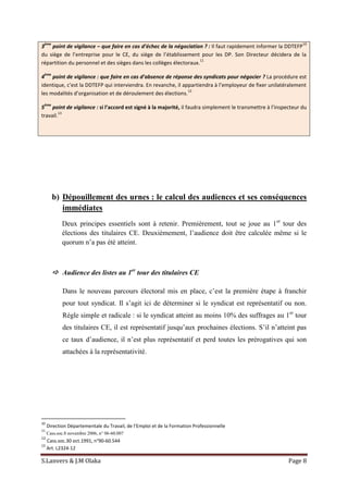 S.Lanvers & J.M Olaka Page 8
3
ème
point de vigilance – que faire en cas d’échec de la négociation ? : Il faut rapidement informer la DDTEFP
10
du siège de l’entreprise pour le CE, du siège de l’établissement pour les DP. Son Directeur décidera de la
répartition du personnel et des sièges dans les collèges électoraux.
11
4
ème
point de vigilance : que faire en cas d’absence de réponse des syndicats pour négocier ? La procédure est
identique, c’est la DDTEFP qui interviendra. En revanche, il appartiendra à l’employeur de fixer unilatéralement
les modalités d’organisation et de déroulement des élections.
12
5
ème
point de vigilance : si l’accord est signé à la majorité, il faudra simplement le transmettre à l’inspecteur du
travail.
13
b) Dépouillement des urnes : le calcul des audiences et ses conséquences
immédiates
Deux principes essentiels sont à retenir. Premièrement, tout se joue au 1er
tour des
élections des titulaires CE. Deuxièmement, l’audience doit être calculée même si le
quorum n’a pas été atteint.
 Audience des listes au 1er
tour des titulaires CE
Dans le nouveau parcours électoral mis en place, c’est la première étape à franchir
pour tout syndicat. Il s’agit ici de déterminer si le syndicat est représentatif ou non.
Règle simple et radicale : si le syndicat atteint au moins 10% des suffrages au 1er
tour
des titulaires CE, il est représentatif jusqu’aux prochaines élections. S’il n’atteint pas
ce taux d’audience, il n’est plus représentatif et perd toutes les prérogatives qui son
attachées à la représentativité.
10
Direction Départementale du Travail, de l’Emploi et de la Formation Professionnelle
11
Cass.soc.8 novembre 2006, n° 06-60.007
12
Cass.soc.30 oct.1991, n°90-60.544
13
Art. L2324-12
 