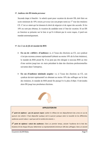 S.Lanvers & J.M Olaka Page 9
 Audience du DS intuitu personae
Seconde étape à franchir : le salarié ayant pour vocation de devenir DS, doit faire un
score minimum de 10% intuitu personae (en son propre nom) au 1er
tour des titulaires
CE. C’est ce statut qui lui donnera le droit de négocier et de signer des accords. Si les
10% ne sont pas obtenus, la vocation du candidat reste à l’état de vocation. Si un DS
en fonction se présente sur la liste et qu’il n’obtient pas le score requis, il perd son
mandat automatiquement.
 Les 2 cas de fin de mandat du RSS
 En cas de « déficit » d’audience: si, à l’issue des élections au CE, son syndicat
n’est pas reconnu comme représentatif (obtenir au moins 10% de la liste titulaires),
le mandat du RSS prend fin. Il ne peut pas être désigné à nouveau RSS au titre
d’une section jusqu’aux six mois précédant la date des élections professionnelles
suivantes dans l’entreprise.
 En cas d’audience minimale acquise : si, à l’issue des élections au CE, son
syndicat devient représentatif en obtenant au moins 10% des suffrages sur la liste
des titulaires, le mandat de RSS prend fin puisqu’il n’a plus d’objet. Il deviendra
alors DS jusqu’aux prochaines élections.
APPLICATION RH
1
er
point de vigilance - pas de quorum requis: oublier le réflexe de non dépouillement des urnes en cas de
quorum non atteint. Il faut dépouiller quelque soit le quorum puisque selon la nouvelle loi les différentes
audiences auront valeur « quel que soit le nombre de votants ».
2
nd
point de vigilance –calcul des audiences : Dans un premier temps, calculer l’audience de la liste des
titulaires CE de chaque OS pour déterminer sa représentativité (minimum 10% des suffrages). Dans un second
 