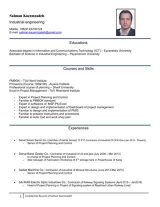 1  Confidential Resume of Salman Kazemzadeh 
Salman Kazemzadeh
Industrial engineering
Mobile: +98(912)6180124
E-mail: salman.kazemzadeh@gmail.com
Educations
Associate degree in Information and Communications Technology (ICT) – Eyvanekey University
Bachelor of Science in Industrial Engineering – Payamenoor University
Courses and Skills
PMBOK – TUV Nord Institute
Primavera (Course 102&106) - Aryana Institute
Professional course of planning – Sharif University
Excel in Project Management - TUV Rheinland Institute
- Expert in Project Planning and Control
- Familiar to PMBOK standard
- Expert in softwares of MSP,P6,Excel
- Expert in design and implementation of Dashboard of project management
- Familiar to design and implementation of PMIS
- Familiar to prepare Instructions and procedures
- Familiar to Auto Cad and work shop plan
 
Experiences
 Sanat Sazeh Samin Co. (member of behta Group): E.P.C.Contractor of Industrial Of Oil & Gas (Jan 2016 - Present)
- Senior of Project Planning and Control
 Darya Bana Gostar Co.: Contractor of industrial of oil and gas (July 2008 – Mar 2013)
- In charge of Project Planning and Control
- Site manager of Fabrication Workshop of 5Th
storage tank in Powerhouse of Karaj
 Sadad Machine Co.: Contractor of Industrial of Mineral Structures (June 2013-Mar 2015)
- Senior of Project Planning and Control
 SA IRAN Electro Optic Industries Co.: Contractor of Railway Signaling Systems (April 2015 – Jan2016)
- Head of Project Planning in Project of Signaling system of Mashhad Urban Railway Line2
 