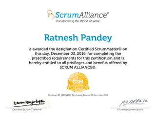 Ratnesh Pandey
is awarded the designation Certified ScrumMaster® on
this day, December 03, 2016, for completing the
prescribed requirements for this certification and is
hereby entitled to all privileges and benefits offered by
SCRUM ALLIANCE®.
Certificant ID: 000594369 Certification Expires: 03 December 2018
Certified Scrum Trainer® Chairman of the Board
 