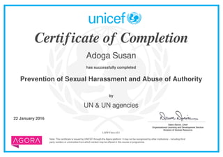 Certificate of Completion
Adoga Susan
has successfully completed
Prevention of Sexual Harassment and Abuse of Authority
Note: This certificate is issued by UNICEF through the Agora platform. It may not be recognized by other institutions – including third
party vendors or universities from which content may be offered in this course or programme.
by
UN & UN agencies
22 January 2016 _______________________________________
Dawn Denvir, Chief
Organizational Learning and Development Section
Division of Human Resource
LMWYbnwAUf
Powered by TCPDF (www.tcpdf.org)
 