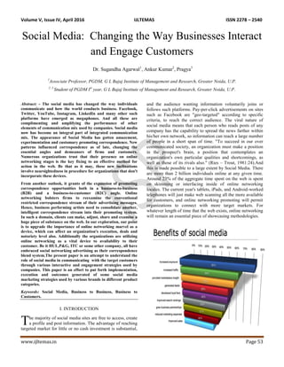 Volume V, Issue IV, April 2016 IJLTEMAS ISSN 2278 – 2540
www.ijltemas.in Page 53
Social Media: Changing the Way Businesses Interact
and Engage Customers
Dr. Sugandha Agarwal1
, Ankur Kumar2
, Pragya3
1
Associate Professor, PGDM, G L Bajaj Institute of Management and Research, Greater Noida, U.P.
2, 3
Student of PGDM Ist
year, G L Bajaj Institute of Management and Research, Greater Noida, U.P.
Abstract: - The social media has changed the way individuals
communicate and how the world conducts business. Facebook,
Twitter, YouTube, Instagram, LinkedIn and many other such
platforms have emerged as megaphones. And all these are
complimenting and amplifying the performance of other
elements of communication mix used by companies. Social media
now has become an integral part of integrated communication
mix. The appearance of Social Media has gotten amazement,
experimentation and customary promoting correspondence. New
patterns influenced correspondence as of late, changing the
essential angles and demeanors of firms and customers.
Numerous organizations trust that their presence on online
networking stages is the key fixing to an effective method for
action in the web. Be that as it may, these new inclinations
involve nearsightedness in procedure for organizations that don't
incorporate these devices.
From another outlook, it grants of the expansion of promoting
correspondence opportunities both in a business-to-business
(B2B) and a business-to-customer (B2C) angle. Online
networking bolsters firms to reexamine the conventional
restricted correspondence stream of their advertising messages.
Hence, business performing artists need to consolidate another,
intelligent correspondence stream into their promoting system.
In such a domain, clients can make, adjust, share and examine a
huge piece of substance on the web. In our exploration, our point
is to upgrade the importance of online networking marvel as a
device, which can affect an organization's execution, deals and
notoriety level also. Additionally the organizations are utilizing
online networking as a vital device to availability to their
customer. Be it HUL,P&G, ITC or some other company, all have
embraced social networking advertising as their correspondence
blend system.The present paper is an attempt to understand the
role of social media in communicating with the target customers
through various interactive and engagement strategies used by
companies. This paper is an effort to put forth implementation,
execution and outcomes generated of some social media
marketing strategies used by various brands in different product
categories.
Keywords: Social Media, Business to Business, Business to
Customers.
I. INTRODUCTION
he majority of social media sites are free to access, create
a profile and post information. The advantage of reaching
targeted market for little or no cash investment is substantial,
and the audience wanting information voluntarily joins or
follows such platforms. Pay-per-click advertisements on sites
such as Facebook are "geo-targeted" according to specific
criteria, to reach the correct audience. The viral nature of
social media means that each person who reads posts of any
company has the capability to spread the news farther within
his/her own network, so information can reach a large number
of people in a short span of time. "To succeed in our over
communicated society, an organization must make a position
in the prospect's brain, a position that contemplates an
organization's own particular qualities and shortcomings, as
well as those of its rivals also." (Ries – Trout, 1981:24).And
this is made possible to a large extent by Social Media. There
are more than 2 billion individuals online at any given time.
Around 23% of the aggregate time spent on the web is spent
on skimming or interfacing inside of online networking
locales. The current year's tablets, iPads, and Android-worked
telephones will just make web scanning all the more available
for customers, and online networking promoting will permit
organizations to connect with more target markets. For
whatever length of time that the web exists, online networking
will remain an essential piece of showcasing methodologies.
T
 