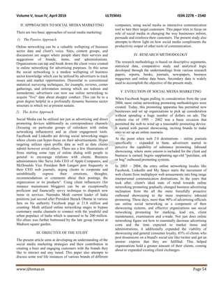 Volume V, Issue IV, April 2016 IJLTEMAS ISSN 2278 – 2540
www.ijltemas.in Page 54
II. APPROACHES TO SOCIAL MEDIA MARKETING
There are two basic approaches of social media marketing:
1) The Passive Approach
Online networking can be a valuable wellspring of business
sector data and client's voice. Sites, content groups, and
discussions are stages where people share their surveys and
suggestions of brands, items, and administrations.
Organizations can tap and break down the client voice created
in online networking for advertising purposes. In this sense
the social networking is a modest wellspring of business
sector knowledge which can be utilized by advertisers to track
issues and market opportunities. Dissimilar to conventional
statistical surveying techniques, for example, reviews, center
gatherings, and information mining which are tedious and
immoderate, advertisers can now use online networking to
acquire "live" data about shopper conduct. This can be to a
great degree helpful in a profoundly dynamic business sector
structure in which we at present sustain.
2) The Active Approach
Social Media can be utilized not just as advertising and direct
promoting devices additionally as correspondence channels
(focusing on particular groups of onlookers with online
networking influencers) and as client engagement tools.
Facebook and LinkedIn are driving social networking stages
where clients can hyper-focus on their advertisements. Hyper
targeting utilizes open profile data as well as data clients
submit however avoid others. There are a few illustrations of
firms starting some type of online dialog with people in
general to encourage relations with clients. Business
administrators like Steve Jobs CEO of Apple Computers, and
McDonalds Vice President Bob Langert post frequently in
their CEO web journals, urging clients to cooperate and
uninhibitedly express their emotions, thoughts,
recommendations or comments about their postings, the
organization or its products". Using client influencers (for
instance mainstream bloggers) can be an exceptionally
proficient and financially savvy technique to dispatch new
items or services. Narendra Modi current leader of India
positions just second after President Barack Obama in various
fans on his authority Facebook page at 21.8 million and
counting. Modi utilized online networking stages to bypass
customary media channels to connect with the youthful and
urban populace of India which is assessed to be 200 million.
His allure was further buttressed by the late group turnout at
Madison square garden.
III. OBJECTIVE OF THE STUDY
The present article aims at developing an understanding of the
social media marketing strategies and their contribution in
creating a buzz and engaging customers with the brands they
like to interact and stay tuned. This paper also attempts to
discuss some real life instances of various brands of different
companies, using social media as interactive communication
tool to lure their target customers. This paper tries to focus on
role of social media in changing the way businesses inform,
persuade and reinforce their customers. The present study also
attempts to throw light on how social media compliments the
productivity output of other tools of communication.
IV. RESEARCH METHODOLOGY
The research methodology is based on descriptive arguments,
statistical data, comparative study and analytical logic
developed through the understandings from various research
papers, reports, books, journals, newspapers, business
magazines and online data bases. Secondary data is widely
used to accomplish the objective of the present study.
V. EVOLUTION OF SOCIAL MEDIA MARKETING
When Facebook began pulling in consideration from the year
2004, more online networking promoting methodologies were
created. Today, this promoting apparatus has permitted new
businesses and set up organizations to pick up consideration
without spending a huge number of dollars on ads. The
website rise of 1995 – 2002 was a basic occasion that
permitted the web to wind up a reasonable promoting device.
It started with pursuit showcasing, inciting brands to make
sites to set up an online nearness.
At the point when web 2.0 destinations – online journals
specifically – expanded in fame, advertisers started to
perceive the capability of substance promoting. Inbound
showcasing, where more esteem is included for the client and
business is earned, begins supplanting age-old "purchase, ask
or bug" outbound promoting systems.
In 2003 – 2004, the entry online networking locales like
Facebook, LinkedIn and My Space starts the movement of
web clients from multiplayer web amusements into long range
interpersonal communication destinations. In the years that
took after, client's ideal state of mind towards online
networking promoting gradually changed business advertising
inclination from the all the more forcefully proactive
outbound showcasing to the more responsive inbound
promoting. These days, more than 90% of advertising officials
use online social networking as a component of their
showcasing systems, and effective organizations use social
networking promoting for marking, lead era, client
maintenance, examination and e-trade. Not just does online
networking figure out how to essentially decrease advertising
costs and the time expected to market items and
administrations, it additionally expanded the viability of
showcasing and general consumer loyalty. 83% of clients who
post dissensions on a brand's social site like twitter and get an
answer express that they are fulfilled. This helped
organizations hold a greater amount of their clients, coming
about to expanded existing client exchanges.
 