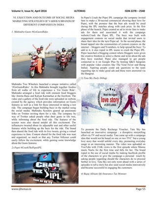 Volume V, Issue IV, April 2016 IJLTEMAS ISSN 2278 – 2540
www.ijltemas.in Page 55
VI. EXECUTION AND OUTCOME OF SOCIAL MEDIA
MARKETING STRATEGIES OF VARIOUS BRANDS OF
DIFFERENT COMPANIES IN INDIA
1. Mahindra Gusto #GoGustoRides
Mahindra Two Wheelers launched a unique initiative called
„#GoGustoRides‟. In this Mahindra brought together foodies
from all walks of life to experience a „Go Gusto Ride‟.
Mahindra arranged a food ride with eminent food bloggers
like Amrita Rana and Kalyan Karmarkar at the forefront. The
video and a gallery of the food ride were uploaded on website
created by the agency which provides information on Gusto
features as well as a link for those interested in taking a test
ride. The campaign began building buzz in the market using
the social media. Mahindra Scooters geared up passionate
folks on Twitter inviting them for a ride. The company by
way of Twitter asked people what their gusto in life was,
while informing about the food ride. The features of the
scooter were also shared amidst all this excitement. The
influencers tweeted about its adjustable seat and other useful
features while building up the buzz for the ride. The brand
then shared the food ride with its live tweets, giving a virtual
experience to fans. Content shared for the food ride was neat
and organized, so much so that any Twitter follower could
easily follow the excitement, while gaining some knowledge
about the Gusto features.
2) Pepsi #CrashThePepsiIPL
In Pepsi's Crash the Pepsi IPL campaign the company invited
fans to make a 30-second commercial showing their love for
Pepsi, with the promise that the best ads would be aired
during the IPL matches along with cash prize. In the first
phase of the launch, Pepsi created an ad to invite fans to make
ads for them and associated it with the campaign
website Crash the Pepsi IPL. The buzz was built with
engagement contests on social media that invited users to
share their idea for the next Pepsi ad. In the second phase, the
brand tapped into the communities of content creators on the
internet – bloggers and Youtubers, to help spread the buzz. To
add to it, it also roped in IPL teams to crash the Pepsi IPL.
Pepsi launched a blogging contest where bloggers were given
the creative freedom to select a theme and write about the ads
they have watched. Pepsi also managed to get people
connected to it on Google Plus by hosting Q&A hangouts
with popular video creators like The Viral Fever and Being
Indian. Aspiring people could ask questions to the team
regarding tips to make good ads and these were answered via
the Hangout.
3) Tata Sky Daily Dillagi
To promote the Daily Recharge Voucher, Tata Sky has
launched an innovative campaign : a disruptive storytelling
effort via TV and social media. Tata came up with a campaign
idea that would not be based on one or two TVC‟ but a young
love story that would unfold every day, promoting everyday
usage in an interesting manner. The video was uploaded on
YouTube with 216K views is the first episode where Mannu
meets Neelu for the first time and falls for her. The brand
roped in the use of social media by making facebook profile
of the characters to give the campaign a personal touch by
asking people regarding should the characters do to proceed
further in love. Tata Sky not only went ahead with a series of
episodes to tell a story but also used social media innovatively
and became successful in engaging the customers.
4) Bajaj Alliianz life Insurance Tax Monster
 