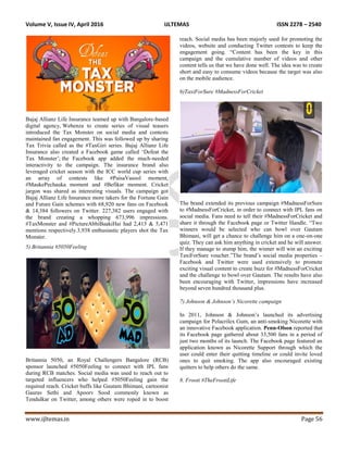 Volume V, Issue IV, April 2016 IJLTEMAS ISSN 2278 – 2540
www.ijltemas.in Page 56
Bajaj Allianz Life Insurance teamed up with Bangalore-based
digital agency, Webenza to create series of visual teasers
introduced the Tax Monster on social media and contests
maintained fan engagement. This was followed up by sharing
Tax Trivia called as the #TaxGiri series. Bajaj Allianz Life
Insurance also created a Facebook game called „Defeat the
Tax Monster‟; the Facebook app added the much-needed
interactivity to the campaign. The insurance brand also
leveraged cricket season with the ICC world cup series with
an array of contests like #PaisaVasool moment,
#MaukePechauka moment and #Befikar moment. Cricket
jargon was shared as interesting visuals. The campaign got
Bajaj Allianz Life Insurance more takers for the Fortune Gain
and Future Gain schemes with 68,920 new fans on Facebook
& 14,384 followers on Twitter. 227,382 users engaged with
the brand creating a whopping 673,996 impressions.
#TaxMonster and #PictureAbhiBaakiHai had 2,413 & 5,471
mentions respectively.3,938 enthusiastic players shot the Tax
Monster.
5) Britannia #5050Feeling
Britannia 5050, an Royal Challengers Bangalore (RCB)
sponsor launched #5050Feeling to connect with IPL fans
during RCB matches. Social media was used to reach out to
targeted influencers who helped #5050Feeling gain the
required reach. Cricket buffs like Gautam Bhimani, cartoonist
Gaurav Sethi and Apoorv Sood commonly known as
Tendulkar on Twitter, among others were roped in to boost
reach. Social media has been majorly used for promoting the
videos, website and conducting Twitter contests to keep the
engagement going. “Content has been the key in this
campaign and the cumulative number of videos and other
content tells us that we have done well. The idea was to create
short and easy to consume videos because the target was also
on the mobile audience.
6)TaxiForSure #MadnessForCricket
The brand extended its previous campaign #MadnessForSure
to #MadnessForCricket, in order to connect with IPL fans on
social media. Fans need to tell their #MadnessForCricket and
share it through the Facebook page or Twitter Handle. “Two
winners would be selected who can bowl over Gautam
Bhimani, will get a chance to challenge him on a one-on-one
quiz. They can ask him anything in cricket and he will answer.
If they manage to stump him, the winner will win an exciting
TaxiForSure voucher.”The brand‟s social media properties –
Facebook and Twitter were used extensively to promote
exciting visual content to create buzz for #MadnessForCricket
and the challenge to bowl over Gautam. The results have also
been encouraging with Twitter, impressions have increased
beyond seven hundred thousand plus.
7) Johnson & Johnson’s Nicorette campaign
In 2011, Johnson & Johnson‟s launched its advertising
campaign for Polacrilex Gum, an anti-smoking Nicorette with
an innovative Facebook application. Penn-Olson reported that
its Facebook page gathered about 33,500 fans in a period of
just two months of its launch. The Facebook page featured an
application known as Nicorette Support through which the
user could enter their quitting timeline or could invite loved
ones to quit smoking. The app also encouraged existing
quitters to help others do the same.
8. Frooti #TheFrootiLife
 