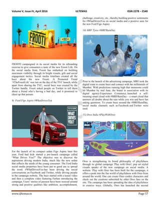 Volume V, Issue IV, April 2016 IJLTEMAS ISSN 2278 – 2540
www.ijltemas.in Page 57
FROOTI campaigned in its social media for its rebranding
exercise to give consumers a taste of the new Frooti Life. On
the social media front, Frooti has embarked on building
maximum visibility through its bright visuals, gifs and social
engagement tactics. Social media timelines created all the
buzz about the new Frooti. A Promoted Trend
„#TheFrootiLife‟ was run on the day of the TVC launch, while
apart from sharing the TVC, social buzz was created by the
Twitter handle. Frooti asked people on Twitter to tell them
about a friend who‟s having a bad day, and it promised to
cheer up that person.
9) Ford Figo Aspire #WhatDrivesYou
For the launch of its compact sedan Figo Aspire later this
year, Ford had kick started a pre-launch campaign called
“What Drives You?” The objective was to discover the
aspirations driving modern India, much like the new sedan
that reflects the needs of the young consumer. The Ford India
social media properties have been put to good use to spread
the word. #WhatDrivesYou has been driving the social
conversations on Facebook and Twitter, while driving people
to the campaign website. The buzz started with a teaser video
and then a complete video featuring Farhan introducing the
campaign. Users‟ stories of passion have been weaved around
strong and positive qualities like ambition, accomplishment,
challenge, creativity, etc., thereby building positive sentiments
for #WhatDrivesYou on social media and a positive aura for
the new Ford Figo Aspire.
10) MRF Tyres #MRFRainDay
Prior to the launch of the advertising campaign, MRF took the
digital route to create buzz and connect with the millennials of
Mumbai. With predictions running high that monsoons could
hit Mumbai by mid June, the brand in association with its
digital agency Experience Commerce, launched a self-
tweeting smart cloud with #MRFRainDay – a smart cloud that
answers all doubts about the rain while you win and have fun
asking questions. To create buzz around the #MRFRainDay,
social media channels such as Facebook and Twitter were
used.
11) Oreo India #PlayWithOreo
Oreo is strengthening its brand philosophy of playfulness
through its global campaign 'Play with Oreo'; pop art styled
visuals speaks of the new campaign on social media. A
website „Play with Oreo has been built for the campaign; it
offers a peak into the fun world of playfulness with Oreo from
around the world. One can create Oreo cookie characters and
check out the creations submitted by other Oreo fans on the
site. The campaign has been spreading the idea of playfulness
in creative ways. Globally, Oreo has launched the second
 