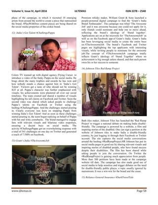 Volume V, Issue IV, April 2016 IJLTEMAS ISSN 2278 – 2540
www.ijltemas.in Page 58
phase of the campaign, in which it recruited 10 emerging
artists from around the world to create a piece that represented
the brand. #PlayWithOreo content pieces are being shared on
the social media properties of the cookie brand.
12) India’s Got Talent #ChallengePappu
Colors TV teamed up with digital agency, Flying Cursor to
introduce a video of the funky Pappu on the social media. He
brags about the many trophies and awards he has won and
how nobody stands a chance against him in „India‟s Got
Talent‟. Viewers get a taste of who should not be winning
IGT at all. Pappu‟s character was further emphasized with
visuals; his achievements were plastered all over our social
timelines. The team created and shared a number of visuals
highlighting his tall claims on Facebook and Twitter. Soon the
second video was shared which asked people to challenge
Pappu‟s talents on Facebook or Twitter using the
hashtag #ChallengePappu. And the challenges started pouring
in. Clearly everyone was keen on stopping Pappu from
winning India‟s Got Talent! And as soon as these challenges
started pouring in, the team began replying on behalf of Pappu
with fun and witty comebacks. The brand managed to engage
fans with relevant visuals and hilarious video responses,
ensuring a decent buzz on social media. The
activity #ChallengePappu got an overwhelming response with
a total of 541 challenges on one day on Twitter and generated
a reach of 7.5MN on Facebook.
13) Grant’s India #TheAwesomeJob
Premium whisky maker, William Grant & Sons launched a
people-powered digital campaign to find the „Grant‟s India
Brand Ambassador‟. The campaign was titled „The Awesome
Job‟ and it was awesome because one could not apply for it,
only friends could nominate and help one to move ahead,
reflecting the brand‟s ideology of „Stand together‟.
Applications are on at the microsite for „TheAwesomeJob‟ as
well as on the Facebook app of Grant‟s India. Grant‟s India
has been leveraging social media to create the entire buzz
on #TheAwesomeJob. The brand‟s Facebook and Twitter
pages are highlighting the top applicants with interesting
visuals, while inviting people to nominate for the awesome
job.The concept of #TheAwesomeJob campaign totally
reflects Grant‟s ideology of „Stand Together‟ where no
achievement is big enough unless shared, and that each person
owes his or her success to someone.
14) Johnson Tiles Red Ramp Project
Bath tiles maker, Johnson Tiles has launched the 'Red Ramp
Project' to trigger a national debate on making India disable-
friendly. The campaign is powered by a website, a film and
inspiring stories of the disabled. One can sign a petition at the
website of Johnson tiles to make India a disable-friendly
country, by just logging in through their Facebook or Twitter
account. The site captures the social media conversations
around the hashtag #RedRampProject.HR Johnson has put its
social media pages to good use by sharing relevant visuals and
inspiring stories of disabled people, who have found success
despite their disabilities. The film has been shared while
asking people to join the conversation. On Twitter the
#RedRampProject is gaining much appreciation from people.
More than 300 petitions have been made at the campaign
website till date. The campaign has also made good use of
social media to help sensitize and trigger debates on the need
for disable-friendly public places, a topic usually ignored by
mainstream. It was a win-win for the brand and the cause.
15) Reliance General Insurance #DarkTravelTale
 