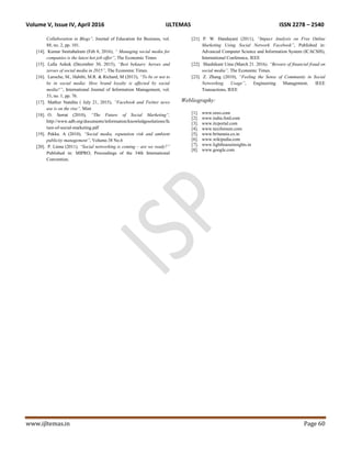 Volume V, Issue IV, April 2016 IJLTEMAS ISSN 2278 – 2540
www.ijltemas.in Page 60
Collaboration in Blogs”, Journal of Education for Business, vol.
88, no. 2, pp. 101.
[14]. Kumar Smitabalram (Feb 8, 2016), “ Managing social media for
companies is the latest hot job offer”, The Economic Times
[15]. Lalla Ashok (December 30, 2015), “Best bekaars: heroes and
zeroes of social media in 2015”, The Economic Times.
[16]. Laroche, M., Habibi, M.R. & Richard, M (2013), “To be or not to
be in social media: How brand loyalty is affected by social
media?”, International Journal of Information Management, vol.
33, no. 1, pp. 76.
[17]. Mathur Nandita ( July 21, 2015), “Facebook and Twitter news
use is on the rise”, Mint
[18]. O. Serrat (2010), “The Future of Social Marketing”,
http://www.adb.org/documents/information/knowledgesolutions/fu
ture-of-social-marketing.pdf
[19]. Pekka. A (2010), “Social media, reputation risk and ambient
publicity management”, Volume.38 No.6
[20]. P. Linna (2011), “Social networking is coming – are we ready?”
Published in: MIPRO, Proceedings of the 34th International
Convention.
[21]. P. W. Handayani (2011), “Impact Analysis on Free Online
Marketing Using Social Network Facebook”, Published in:
Advanced Computer Science and Information System (ICACSIS),
International Conference, IEEE
[22]. Shashikant Uma (March 21. 2016), “Beware of financial fraud on
social media”, The Economic Times.
[23]. Z. Zhang (2010), “Feeling the Sense of Community in Social
Networking Usage”, Engineering Management, IEEE
Transactions, IEEE
Webliography:
[1]. www.oreo.com
[2]. www.india.ford.com
[3]. www.itcportal.com
[4]. www.taxiforsure.com
[5]. www.britannia.co.in
[6]. www.wikipedia.com
[7]. www.lighthouseinsights.in
[8]. www.google.com
 