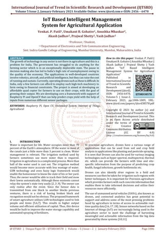 International Journal of Trend in Scientific Research and Development (IJTSRD)
Volume 5 Issue 2, January-February 2021 Available Online: www.ijtsrd.com e-ISSN: 2456 – 6470
@ IJTSRD | Unique Paper ID – IJTSRD38578 | Volume – 5 | Issue – 2 | January-February 2021 Page 1006
IoT Based Intelligent Management
System for Agricultural Application
Venkat. P. Patil1, Umakant B. Gohatre1, Anushka Mhaskar2,
Akash Jadhav2, Prajwal Shetty2, Yash Jadhav2
1Professor, 2Student,
1,2Department of Electronics and Tele Communication Engineering,
Smt. Indira Gandhi College of Engineering, Mumbai University, Mumbai, Maharashtra, India
ABSTRACT
The growth of technology in any sector is not there in agriculture and this is a
problem for India. The government has struggled to do anything for the
farming sector which is in an exceptionally deplorable state. The pause in
decision making also has led to India's high rate of unemployment owing to
the quality of the economy. The applications in well-developed countries
involve robotics, aircraft, and artificial intelligence, but they can raise thecost
of running and sustain. Currently, operatingdronessuchastheseisdifficult.In
India, only a few farmers can afford to employ such high-tech machinery to
farm owing to financial constraints. The project is aimed at developing an
affordable quad copter for farmers to use on their crops, with the goal of
growing their output. We are developing core a framework with support of
Raspberry Pi and OpenCV that can help predict crops yield with the help of
inputs from numerous different sensor packages.
KEYWORDS: Raspberry PI, Open CV, Embedded System, Internet of Things,
Agricultural
How to cite this paper: Venkat. P. Patil |
Umakant B. Gohatre | Anushka Mhaskar |
Akash Jadhav | Prajwal Shetty | Yash
Jadhav "IoT Based Intelligent
Management System for Agricultural
Application"
Published in
International Journal
of Trend in Scientific
Research and
Development(ijtsrd),
ISSN: 2456-6470,
Volume-5 | Issue-2,
February 2021, pp.1006-1009, URL:
www.ijtsrd.com/papers/ijtsrd38578.pdf
Copyright © 2021 by author (s) and
International Journal ofTrendinScientific
Research and Development Journal. This
is an Open Access article distributed
under the terms of
the Creative
CommonsAttribution
License (CC BY 4.0)
(http: //creativecommons.org/licenses/by/4.0)
I. INTRODUCTION
Water is important for life. Water occupies more than 70
percent of the Earth's atmosphere. Of the water in most of
the canals just a little more than 3 percent is clean. Water
management is relevant. The irrigation method used by
farmers sometimes use more water than is required.
Irrigation in agriculture is a complicated process. More than
half of the water used is cast out. The irrigation method
would become more accurate with less wastage of water.
GSM technology and even fuzzy logic framework would
enable the homeowner to know the state of his or her yard.
Thus, the owner would be able to track their field and mow
their lawns automatically. Although these existents cannot
relay the system's state very easily [2 ,3 ,9]. The owner can
only realise after the event. Since the Sensor data is
transmitted from one block to another blocks previous
ventures, there is a risk of having broken block and
recognition would not be obvious. The proposedframework
of smart agriculture utilises LAN technologies used to link
people and items [5,6,7]. This results in higher output
volume and efficient utilisation of capital. Thus, this device
would be built to improve the water storage capability and
automated spraying of fertilisers.
In precision agriculture, drones have a various range of
applications that can be used from soil and crop field
analysis to applications like planting and pesticide spraying.
It is seen that Drones can also be used for various imaging
technologies such as hyper spectral, multispectral, thermal
etc. which can provide the farmers with time and site-
specific information from the purpose of predicting crop
health, fungal infections, growth bottlenecks etc.
Drones can also identify drier regions in a field and
measures can then be taken for irrigation such regions with
better techniques. It is important for Precision agriculture
which provides farmers with such concreteinformationthat
enables them to take informed decisions and utilize their
resources more efficiently.
The use of unmanned aerial vehicles (UAVs), also known as
drones, and connected analytics has great potential to
support and address some of the most pressing problems
faced by agriculture in terms of access to actionable real-
time quality data [16, 17 ,18]. Sensor networks based on the
Internet of things (IoT) are increasingly being used in the
agriculture sector to meet the challenge of harvesting
meaningful and actionable information from the big data
generated by these systems [10,11].
IJTSRD38578
 
