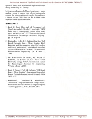 International Journal of Trend in Scientific Research and Development (IJTSRD) ISSN: 2456-6470
@ IJTSRD | Available Online @ www.ijtsrd.com | Volume – 1 | Issue – 6 | Sep - Oct 2017 Page: 1153
system is based on a Arduino and implementation of
energy meter using IoT concept.
In the proposed system, IoT based smart energy meter
reading system. It plays a vital role to continuously
monitor the meter reading and transfer the reading to
a central server. This data can be accessed from
anywhere on the globe at any time.
REFERENCES
1) Landi C., Dept. d.Ing., dell inf. Secondauniv. di
Napoli,Aversa Italy, Morela, P.; lannilo G,, “ARM
based energy management system using smart
meter and web server,", IEEE Instrumentation and
Measurement Technology conference Binjiang,,
pp.1-5, May-2011.
2) DarshanIyer N, Dr. K A Radhakrishna Rao, “IoT
Based Electricity Energy Meter Reading, Theft
Detection and Disconnection using PLC modem
and Power optimization", International Journal of
Advanced Research in Electrical, Electronics and
Instrumentation Engineering, Vol. 4, Issue 7,
2015.
3) Mr. Rakeshkumar D. Modi1, Mr. Rakesh P.
Sukhadia, “A Review on IOT Based Smart
Electricity Energy Meter", International Journal
for Technological Research In Engineering,
Volume 4, Issue 1, 2016.
4) Pooja D Talwar1, Prof. S B Kulkarni, “IOT Based
Energy Meter Reading", International Journal of
Recent Trends in Engineering and Research, ISSN
2455-1457.
5) Gobhinath.S, Gunasundari.N, Gowthami.P,
“Internet of Things (IOT) Based Energy Meter",
International Research Journal of Engineering and
Technology (IRJET), Vol 3, Issue 04, 2016.
 