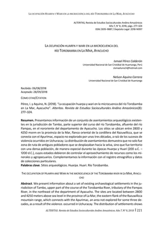 LA OCUPACIÓN HUARPA Y WARI EN LA MICROCUENCA DEL RÍO TOROBAMBA EN LA MAR, AYACUCHO
ALTERITAS. Revistade EstudiosSocioculturales AndinoAmazónicos.Año 7,N°8,2018 ‫׀‬ 221
ALTERITAS, Revista de Estudios Socioculturales Andino Amazónicos
Año 7, N° 8, 2018, págs. 277–324
ISSN 2309–9887 / Depósito Legal: 2018-14997
LA OCUPACIÓN HUARPA Y WARI EN LA MICROCUENCA DEL
RÍO TOROBAMBA EN LA MAR,AYACUCHO
Ismael Pérez Calderón
Universidad Nacional de San Cristóbal de Huamanga, Perú
zismaelunsch@hotmail.com
Nelson Aquino Carrera
Universidad Nacional de San Cristóbal de Huamanga
Recibido: 06/08/2018
Aceptado: 28/09/2018
COMO CITAR/CITATION
Pérez, I. y Aquino, N. (2018). “La ocupación huarpa y wari en la microcuenca del río Torobamba
en La Mar, Ayacucho”. Alteritas. Revista de Estudios Socioculturales Andino Amazónicos(8):
277–324.
Resumen. Presentamos información de un conjunto de asentamientos arqueológicos existen-
tes en la jurisdicción de Tambo, parte superior del curso del río Torobamba, afluente del río
Pampas, en el nororiente del departamento de Ayacucho. Los sitios se ubican entre 2800 y
4250 msnm en la provincia de la Mar, flanco oriental de la cordillera del Razuwillcca, que se
conecta con el Apurímac, espacio no explorado por unas tres décadas, a raíz de los sucesos de
violencia ocurridos en Uchuracay. La distribución de asentamientos demuestra que no solo fue
zona de ruta de antiguos pobladores que se desplazaban hacia la selva, sino que fue territorio
con una densa población, de manera especial durante las épocas Huarpa y Huari (200 a.C. –
1200 d.C.), cuyos estados debieron de controlar el aprovechamiento de recursos como los mi-
nerales y agropecuarios. Complementamos la información con el registro etnográfico y datos
de colecciones particulares.
Palabras clave. Sitios arqueológicos. Huarpa. Huari. Río Torobamba.
THE OCCUPATION OF HUARPA AND WARI IN THE MICROCUENCA OF THE TOROBAMBA RIVER IN LA MAR,AYACU-
CHO
Abstract. We present information about a set of existing archaeological settlements in the ju-
risdiction of Tambo, upper part of the course of the Torobamba River, tributary of the Pampas
River, in the northeast of the department of Ayacucho. The sites are located between 2800
and 4250 meters above sea level in the province of La Mar, the eastern flank of the Razuwillcca
mountain range, which connects with the Apurimac, an area not explored for some three de-
cades, as a result of the violence. occurred in Uchuracay. The distribution of settlements shows
 