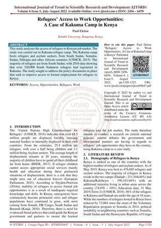 International Journal of Trend in Scientific Research and Development (IJTSRD)
Volume 6 Issue 5, July-August 2022 Available Online: www.ijtsrd.com e-ISSN: 2456 – 6470
@ IJTSRD | Unique Paper ID – IJTSRD50647 | Volume – 6 | Issue – 5 | July-August 2022 Page 1320
Refugees’ Access to Work Opportunities:
A Case of Kakuma Camp in Kenya
Paul Ekitoe
Kibabii University, Bungoma, Kenya
ABSTRACT
This study analyses the access of refugees to Kenyan job market. The
study was carried out in Kakuma refugee camp. The Kakuma camp
hosts refugees and asylum seekers, from South Sudan, Somalia,
Sudan, Ethiopia and other African countries (UNHCR, 2015). The
majority of refugees are from South Sudan, with 2016 data showing
that over 320,000 South Sudanese refugees had registered in
Kakuma. The study sought to address the policy documents in place
that seek to improve access to formal employment for refugees in
Kenya.
KEYWORDS: Access, Opportunities, Refugees, Work
How to cite this paper: Paul Ekitoe
"Refugees’ Access to Work
Opportunities: A Case of Kakuma Camp
in Kenya" Published
in International
Journal of Trend in
Scientific Research
and Development
(ijtsrd), ISSN: 2456-
6470, Volume-6 |
Issue-5, August
2022, pp.1320-1325, URL:
www.ijtsrd.com/papers/ijtsrd50647.pdf
Copyright © 2022 by author (s) and
International Journal of Trend in
Scientific Research and Development
Journal. This is an
Open Access article
distributed under the
terms of the Creative Commons
Attribution License (CC BY 4.0)
(http://creativecommons.org/licenses/by/4.0)
1. INTRODUCTION
The ‘United Nations High Commissioner for
Refugees’ (UNHCR, 2018) indicates that over 68.5
million people are displaced forcibly crossing
national borders or internally displaced in their own
countries. From the estimates, 25.4 million are
refugees, with over a half being children and 3.1
million being Asylum seekers. The average length of
displacement remains at 20 years, meaning the
majority of children have to spend all their childhood
far from home (BHER, 2017). If refugee children
cannot access appropriate social services mainly
health and education during these protracted
situations of displacement, there is a risk that they
might miss out of education forever (European
Parliament, 2015). According to Dryden-Peterson
(2016a), inability of refugees to access formal job
opportunities is as a result of inadequate required
knowledge and skills. In Kenya, emergencies have
continuously become protracted crisis and refugee
populations have continued to grow, with most
coming from Somali, DR Congo, South Sudan and
Burundi (Kanja, 2010). Therefore, there is need for
evidenced-based policies that could guide the Kenyan
government and partners to ensure the learned
refugees join the job market. The study therefore
intends to conduct a research on current national
policies, current debates the government and
international partners are having in regards to
refugees’ job opportunities they have in the country,
using Kakuma camp as a case study.
2. LITERATURE REVIEW
2.1. Demography of Refugees in Kenya
Kenya is ranked as one of the countries with the
highest number of refugees and asylum seekers. As of
May 2019, Kenya was host to 476,695 refugees and
asylum seekers. The majority of refugees in Kenya
reside in the two camps (Dadaab – 211,544(44%) and
Kakuma/Kalobeyei – 190,181(40%) with an
additional minority living in urban areas across the
country (74,970 – 10%), Education data, 31 May
2019 (Term 2) (UNHCR, 2019). 56% of the refugees
in Kakuma and Dadaab are under the age of 18 years.
While the numbers of refugees hosted in Kenya have
reduced by 73,084 since the onset of the Voluntary
Repatriation program to Somalia in 2014, political
instability in neighboring countries such as Somalia,
South Sudan and the Democratic Republic of Congo
IJTSRD50647
 