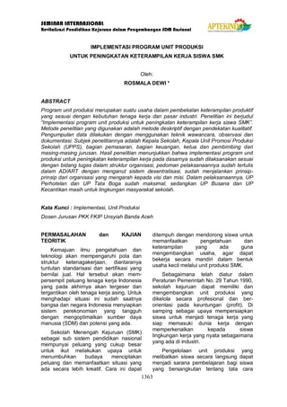 SEMINAR INTERNASIONAL
Revitalisasi Pendidikan Kejuruan dalam Pengembangan SDM Nasional
1363
IMPLEMENTASI PROGRAM UNIT PRODUKSI
UNTUK PENINGKATAN KETERAMPILAN KERJA SISWA SMK
Oleh:
ROSMALA DEWI *
ABSTRACT
Program unit produksi merupakan suatu usaha dalam pembekalan keterampilan produktif
yang sesuai dengan kebutuhan tenaga kerja dan pasar industri. Penelitian ini berjudul
“Implementasi program unit produksi untuk peningkatan keterampilan kerja siswa SMK”.
Metode penelitian yang digunakan adalah metode deskriptif dengan pendekatan kualitatif.
Pengumpulan data dilakukan dengan menggunakan teknik wawancara, observasi dan
dokumentasi. Subjek penelitiannya adalah Kepala Sekolah, Kepala Unit Promosi Produksi
Sekolah (UPPS), bagian pemasaran, bagian keuangan, ketua dan pembimbing dari
masing-masing jurusan. Hasil penelitian menunjukkan bahwa implementasi program unit
produksi untuk peningkatan keterampilan kerja pada dasarnya sudah dilaksanakan sesuai
dengan bidang tugas dalam struktur organisasi, pedoman pelaksanaannya sudah tertulis
dalam AD/ART dengan menganut sistem desentralisasi, sudah menjalankan prinsip-
prinsip dari organisasi yang mengarah kepada visi dan misi. Dalam pelaksanaannya, UP
Perhotelan dan UP Tata Boga sudah maksimal, sedangkan UP Busana dan UP
Kecantikan masih untuk lingkungan masyarakat sekolah.
Kata Kunci : Implementasi, Unit Produksi
Dosen Jurusan PKK FKIP Unsyiah Banda Aceh
PERMASALAHAN dan KAJIAN
TEORITIK
Kemajuan ilmu pengetahuan dan
teknologi akan mempengaruhi pola dan
struktur ketenagakerjaan, diantaranya
tuntutan standarisasi dan sertifikasi yang
bernilai jual. Hal tersebut akan mem-
persempit peluang tenaga kerja Indonesia
yang pada akhirnya akan tergeser dan
tergantikan oleh tenaga kerja asing. Untuk
menghadapi situasi ini sudah saatnya
bangsa dan negara Indonesia menyiapkan
sistem perekonomian yang tangguh
dengan mengoptimalkan sumber daya
manusia (SDM) dan potensi yang ada.
Sekolah Menengah Kejuruan (SMK)
sebagai sub sistem pendidikan nasional
mempunyai peluang yang cukup besar
untuk ikut melakukan upaya untuk
menumbuhkan budaya menciptakan
peluang dan memanfaatkan situasi yang
ada secara lebih kreatif. Cara ini dapat
ditempuh dengan mendorong siswa untuk
memanfaatkan pengetahuan dan
keterampilan yang ada guna
mengembangkan usaha, agar dapat
bekerja secara mandiri dalam bentuk
usaha kecil melalui unit produksi SMK.
Sebagaimana telah diatur dalam
Peraturan Pemerintah No. 29 Tahun 1990,
sekolah kejuruan dapat memiliki dan
mengembangkan unit produksi yang
dikelola secara profesional dan ber-
orientasi pada keuntungan (profit). Di
samping sebagai upaya mempersiapkan
siswa untuk menjadi tenaga kerja yang
siap memasuki dunia kerja dengan
memperkenalkan kepada siswa
lingkungan kerja yang nyata sebagaimana
yang ada di industri.
Pengelolaan unit produksi yang
melibatkan siswa secara langsung dapat
menjadi sarana pembelajaran bagi siswa
yang bersangkutan tentang tata cara
 
