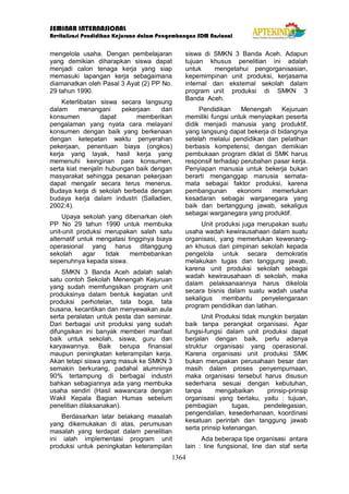 SEMINAR INTERNASIONAL
Revitalisasi Pendidikan Kejuruan dalam Pengembangan SDM Nasional
1364
mengelola usaha. Dengan pembelajaran
yang demikian diharapkan siswa dapat
menjadi calon tenaga kerja yang siap
memasuki lapangan kerja sebagaimana
diamanatkan oleh Pasal 3 Ayat (2) PP No.
29 tahun 1990.
Keterlibatan siswa secara langsung
dalam menangani pekerjaan dari
konsumen dapat memberikan
pengalaman yang nyata cara melayani
konsumen dengan baik yang berkenaan
dengan ketepatan waktu penyerahan
pekerjaan, penentuan biaya (ongkos)
kerja yang layak, hasil kerja yang
memenuhi keinginan para konsumen,
serta kiat menjalin hubungan baik dengan
masyarakat sehingga pesanan pekerjaan
dapat mengalir secara terus menerus.
Budaya kerja di sekolah berbeda dengan
budaya kerja dalam industri (Salladien,
2002:4).
Upaya sekolah yang dibenarkan oleh
PP No 29 tahun 1990 untuk membuka
unit-unit produksi merupakan salah satu
alternatif untuk mengatasi tingginya biaya
operasional yang harus ditanggung
sekolah agar tidak membebankan
sepenuhnya kepada siswa.
SMKN 3 Banda Aceh adalah salah
satu contoh Sekolah Menengah Kejuruan
yang sudah memfungsikan program unit
produksinya dalam bentuk kegiatan unit
produksi perhotelan, tata boga, tata
busana, kecantikan dan menyewakan aula
serta peralatan untuk pesta dan seminar.
Dari berbagai unit produksi yang sudah
difungsikan ini banyak memberi manfaat
baik untuk sekolah, siswa, guru dan
karyawannya. Baik berupa finansial
maupun peningkatan keterampilan kerja.
Akan tetapi siswa yang masuk ke SMKN 3
semakin berkurang, padahal alumninya
90% tertampung di berbagai industri
bahkan sebagiannya ada yang membuka
usaha sendiri (Hasil wawancara dengan
Wakil Kepala Bagian Humas sebelum
penelitian dilaksanakan).
Berdasarkan latar belakang masalah
yang dikemukakan di atas, perumusan
masalah yang terdapat dalam penelitian
ini ialah implementasi program unit
produksi untuk peningkatan keterampilan
siswa di SMKN 3 Banda Aceh. Adapun
tujuan khusus penelitian ini adalah
untuk mengetahui pengorganisasian,
kepemimpinan unit produksi, kerjasama
internal dan eksternal sekolah dalam
program unit produksi di SMKN 3
Banda Aceh.
Pendidikan Menengah Kejuruan
memiliki fungsi untuk menyiapkan peserta
didik menjadi manusia yang produktif,
yang langsung dapat bekerja di bidangnya
setelah melalui pendidikan dan pelatihan
berbasis kompetensi; dengan demikian
pembukaan program diklat di SMK harus
responsif terhadap perubahan pasar kerja.
Penyiapan manusia untuk bekerja bukan
berarti menganggap manusia semata-
mata sebagai faktor produksi, karena
pembangunan ekonomi memerlukan
kesadaran sebagai warganegara yang
baik dan bertanggung jawab, sekaligus
sebagai warganegara yang produktif.
Unit produksi juga merupakan suatu
usaha wadah kewirausahaan dalam suatu
organisasi, yang memerlukan kewenang-
an khusus dari pimpinan sekolah kepada
pengelola untuk secara demokratis
melakukan tugas dan tanggung jawab,
karena unit produksi sekolah sebagai
wadah kewirausahaan di sekolah, maka
dalam pelaksanaannya harus dikelola
secara bisnis dalam suatu wadah usaha
sekaligus membantu penyelengaraan
program pendidikan dan latihan.
Unit Produksi tidak mungkin berjalan
baik tanpa perangkat organisasi. Agar
fungsi-fungsi dalam unit produksi dapat
berjalan dengan baik, perlu adanya
struktur organisasi yang operasional.
Karena organisasi unit produksi SMK
bukan merupakan perusahaan besar dan
masih dalam proses penyempurnaan,
maka organisasi tersebut harus disusun
sederhana sesuai dengan kebutuhan,
tanpa mengabaikan prinsip-prinsip
organisasi yang berlaku, yaitu : tujuan,
pembagian tugas, pendelegasian,
pengendalian, kesederhanaan, koordinasi
kesatuan perintah dan tanggung jawab
serta prinsip ketenangan.
Ada beberapa tipe organisasi antara
lain : line fungsional, line dan staf serta
 
