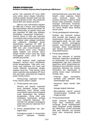 SEMINAR INTERNASIONAL
Revitalisasi Pendidikan Kejuruan dalam Pengembangan SDM Nasional
1365
panitia. Tipe organisasi UP harus dipilih
yang paling sesuai dengan kebutuhan,
misalnya apakah memakai salah satu tipe
dari yang tersebut di atas atau perpaduan
antara salah satu dengan yang lain.
Menurut cara memobilisasi kegiatan
UP SMK ada 2 bentuk, yaitu sentralisasi
dan desentralisasi. Bentuk sentralisasi UP
SMK dimaksudkan di sekolah hanya ada
satu organisasi UP SMK yang diadakan
berdasarkan musyawarah fungsionaris :
menurut bentuk ini tidak ada organisasi
unit produksi pada masing-masing rumpun
atau instalasi selain sebagai koordinator
atau pelaksana. Sedangkan bentuk
desentralisasi organisasi UP SMK itu
dipecah atau dijabarkan lagi kedalam UP
SMK kecil, yaitu rumpun/instalasi yang
diberi otonomi penuh untuk mengatur
segala kegiatan unit produksi sesuai
dengan kondisi rumpun yang ada, tanpa
meninggalkan aturan umum UP SMK
sekolah yang berlaku.
Pada dasarnya setiap organisasi
betapapun kecilnya harus menjalankan
prinsip keorganisasian. Tidak perlu rumit,
cukup yang sederhana dan luwes agar
mudah dilakukan penyesuaian dengan
keadaan yang baru. Yang penting, orang
dalam organisasi atau pengelola UP harus
tahu apa tugas, wewenang dan tanggung
jawab masing-masing.
Prinsip-prinsip organisasi menurut
Purba, Rasmin (2005:7) adalah :
a. Prinsip sasaran atau tujuan.
Pertama kali sasaran organisasi
harus ditetapkan dengan cermat.
Selanjutnya harus ditunjuk orang
yang diserahi tugas yang memegang
pusat kewenangan dan pertang-
gungjawaban. Orang inilah yang
memegang kewenangan tertinggi
untuk mengambil keputusan, me-
merintah dan sekaligus bertanggung
jawab atas jalannya organisasi men-
capai tujuan.
b. Prinsip pengelompokan dan pem-
bagian kerja.
Penanggung jawab ini menguraikan
seluruh pekerjaan kedalam
kelompok-kelompok yang lebih kecil
beserta uraian tugasnya. Dalam
usaha komersial seperti unit
produksi kelompok fungsional dapat
berupa fungsi pemasaran, produksi,
keuangan, administrasi, koordinasi,
pengawas keuangan, dan sebagai-
nya sesuai dengan besar kecilnya
ukuran usaha.
c. Prinsip pendelegasian kewenangan.
Kedalam tiap kelompok tersebut
perlu diuraikan apa tugasnya, apa
wewenangnya, kepada siapa harus
bertanggung jawab, dan dari siapa
menerima laporan pertanggung-
jawaban. Juga diuraikan bagaimana
hubungan antara fungsi/kelompok
agar tercapai koordinasi pekerjaan
yang sebaik-baiknya.
d. Prinsip pengendalian.
Untuk tiap kelompok di samping
ditentukan bagaimana pendelegasi-
an kewenangan dan kepada siapa
didelegasikan juga perlu ditentukan
bagaimana teknik pengendaliannya.
Kepadanya harus diberikan motivasi,
senantiasa dibimbing dan diawasi.
Pelimpahan dan kepercayaan ini
penting karena dapat memberikan
manfaat, yaitu :
- Pimpinan dapat memusatkan
perhatian pada pekerjaan yang
pokok/strategis saja.
- Keputusan dapat diambil lebih
cepat.
- Sebagai langkah kaderisasi.
- Memungkinkan seluruh personil
mengembangkan kreatifitas dan
tanggung jawab.
e. Prinsip kesederhanaan
Dalam memecah kelompok atau
fungsi kerja, hendaknya selalu
mengingat prinsip kesederhanaan
tanpa melupakan prinsip efektifitas
dan efisiensinya. Jumlah personalia
tidak perlu ditambah, jika ternyata
hanya akan mengurangi efisiensi
kerja.
 
