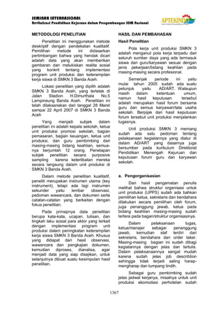 SEMINAR INTERNASIONAL
Revitalisasi Pendidikan Kejuruan dalam Pengembangan SDM Nasional
1367
METODOLOGI PENELITIAN
Penelitian ini menggunakan metode
deskriptif dengan pendekatan kualitatif.
Pemilihan metode ini didasarkan
pertimbangan bahwa yang hendak dicari
adalah data yang akan memberikan
gambaran dan melukiskan realita sosial
yang konkrit tentang implementasi
program unit produksi dan keterampilan
kerja siswa di SMKN 3 Banda Aceh.
Lokasi penelitian yang dipilih adalah
SMKN 3 Banda Aceh, yang terletak di
Jalan Stadion H.Dimurthala No.5
Lampineung Banda Aceh. Penelitian ini
telah dilaksanakan dari tanggal 28 Maret
sampai 22 April 2007 di SMKN 3 Banda
Aceh
Yang menjadi subjek dalam
penelitian ini adalah kepala sekolah, ketua
unit produksi promosi sekolah, bagian
pemasaran, bagian keuangan, ketua unit
produksi, dan guru pembimbing dari
masing-masing bidang keahlian, semua-
nya berjumlah 12 orang. Penetapan
subjek penelitian secara purposive
sampling karena keterlibatan mereka
secara langsung dalam unit produksi di
SMKN 3 Banda Aceh.
Dalam metode penelitian kualitatif,
peneliti merupakan instrumen utama (key
instrument), tetapi ada lagi instrumen
sekunder yaitu lembar observasi,
pedoman wawancara, dan dokumen serta
catatan-catatan yang berkaitan dengan
fokus penelitian.
Pada prinsipnya data penelitian
berupa kata-kata, ucapan, tulisan, dan
tingkah laku sosial para aktor yang terkait
dengan implementasi program unit
produksi dalam peningkatan keterampilan
kerja siswa SMKN 3 Banda Aceh. Khusus
yang didapat dari hasil observasi,
wawancara dan pengkajian dokumen,
kemudian diproses, dianalisa, agar
menjadi data yang siap disajikan, untuk
selanjutnya dibuat suatu kesimpulan hasil
penelitian.
HASIL DAN PEMBAHASAN
Hasil Penelitian
Pola kerja unit produksi SMKN 3
adalah menganut pola kerja terpadu dari
seluruh sumber daya yang ada termasuk
siswa dan guru/karyawan sesuai dengan
jenis pekerjaan/bidang keahlian pada
masing-masing secara profesional.
Semenjak periode ini yaitu
mulai tahun 2005 sudah ada suatu
petunjuk yaitu AD/ART. Walaupun
masih dalam ketentuan umum,
namun hasil keputusan tersebut
adalah merupakan hasil forum bersama
guru dan semua karyawan/tata usaha
sekolah. Berpijak dari hasil keputusan
forum tersebut unit produksi menjalankan
tugasnya.
Unit produksi SMKN 3 memang
sudah ada satu pedoman tentang
pelaksanaan kegiatannya yang diatur di
dalam AD/ART yang dasarnya juga
bersumber pada kurikulum Direktorat
Pendidikan Menengah Kejuruan dan
keputusan forum guru dan karyawan
sekolah.
a. Pengorganisasian
Dari hasil pengamatan penulis
melihat bahwa struktur organisasi untuk
unit produksi (UPPS) sudah ada bahkan
pemilihan ketua, sekretaris dan bendahara
dilakukan secara pemilihan oleh forum,
juga penanggung jawab, ketua pada
bidang keahlian masing-masing sudah
tertera pada bagan/struktur organisasinya.
Dalam pelaksanaan tugas,
ketua/manajer sebagai penanggung
jawab, kemudian staf terdiri dari
sekretaris, bendahara dan order taker.
Masing-masing bagian ini sudah dibagi
kegiatannya dengan jelas dan tertulis.
Dalam pelaksanaannya sangat mudah
karena sudah jelas job describtion
sehingga tidak terjadi saling harap-
mengharap dan tumpang tindih.
Sebagai guru pembimbing sudah
jelas jadwal kerjanya, misalnya untuk unit
produksi akomodasi perhotelan sudah
 