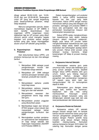 SEMINAR INTERNASIONAL
Revitalisasi Pendidikan Kejuruan dalam Pengembangan SDM Nasional
1368
dibagi jadwal 08.00-14.00, jam 14.00-
20.00 dan jam 20.00-08.00. Sedangkan
untuk UP yang lain sangat tergantung
pada besar/jumlahnya pesanan, tetapi
tetap terjadwal.
Menurut pengamatan penulis, dalam
memobilisasi kegiatan di UP SMKN 3
lebih bersifat desentralisasi. Dari
organisasi UPPS (organisasi induk)
dijabarkan lagi ke UP jurusan yang diberi
otonomi penuh untuk mengatur segala
kegiatan unit produksi sesuai dengan
kondisi yang ada, tanpa meninggalkan
aturan umum UP sekolah yang berlaku.
b. Kepemimpinan Kepala Unit
Produksi
Dari dokumentasi ketua UPPS, unit
produksi mempunyai visi dan misi sebagai
berikut:
Visi :
1. Menjadikan SMK sebagai pusat
pengembangan inovasi dan
kreativitas warga sekolah.
2. Menjadikan UP SMK sebagai
wahana penyiapan tamatan yang
terampil, produktif dan mandiri.
Misi :
1. Menyediakan wahana praktik
kerja bagi siswa.
2. Menyediakan wahana magang
bagi guru dan staf sekolah
3. Menyediakan wawasan dan
pengalaman bisnis bagi siswa
dan guru.
4. Menyediakan produk unggulan
yang dibutuhkan pasar.
5. Memfasilitasi kajian dan temuan
IPTEK terapan untuk industri dan
masyarakat sebagai bahan
pengembangan kurikulum dan
KBM
6. Meningkatkan sumber pendana-
an operrasional dan kesejahtera-
an bagi warga sekolah dan
lingkungan masyarakat. (AD/ART
Unit Produksi SMKN 3)
Dalam mengembangkan unit produksi
SMKN 3, ketua UPPS berpedoman
kepada visi dan misi yang telah
dirumuskan. Ketua UPPS sangat mampu
memotivasi stafnya yang ada dibagian unit
produksi, sehingga unit produksi SMKN 3
harus ada peningkatan baik dari segi
pemasukan keuangannya maupun dari
keterampilan karyawannya.
Ketua UPPS selalu mengkoordinasi-
kan bawahannya baik dalam bekerja
maupun dalam membuat pelaporan.
Begitu pula ketua UP jurusan selalu
mengkoordinasikan bawahannya dan juga
karyawan, tetapi selalu dalam suasana
keakraban dan kehangatan apalagi dalam
satu jurusan. Hanya antar jurusan yang
terkesan kurang harmonis, tetapi
kewenangan UP tetap di jurusan masing-
masing.
c. Kerjasama Internal Sekolah
Kekompakan sesama guru pada
umumnya baik, hanya ada beberapa guru
yang punya persepsi kurang sepakat
dengan ketua UPPS dikelola oleh guru
umum, bukan guru bidang kejuruan
(produktif). Namun, dengan diberi
pengertian dan pembenahan manajemen
UP kearah yang lebih baik dan
menguntungkan hal ini kemungkinan
dapat di atasi.
Kekompakan guru dengan siswa
sangat baik, terlihat dari keintiman,
kepatuhan dan ada rasa saling
membutuhkan. Hubungan antara
pengurus dengan karyawan yang ada
dilingkungan sekolah juga baik dan ada
rasa persaudaraan dan kebersamaan.
d. Kerjasama Eksternal Sekolah
Kerjasama antara UP sekolah
dengan industri sangat baik. Ini tampak
bahwa industri menerima siswa yang ingin
mencari pengalaman pengetahuan atau
disebut dengan Pakerin (praktik kerja
industri) yang sesuai dengan bidang
keahlian masing-masing. Kemudian
adanya kerjasama dengan ACS dalam hal
catering haji. Kemudian dengan perias
 