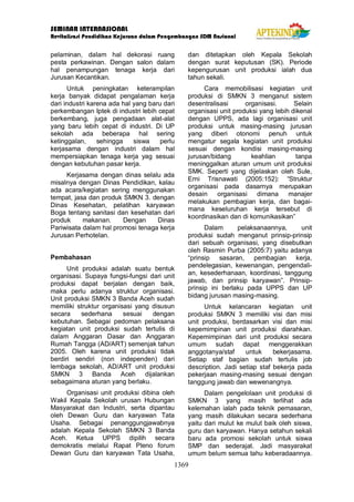 SEMINAR INTERNASIONAL
Revitalisasi Pendidikan Kejuruan dalam Pengembangan SDM Nasional
1369
pelaminan, dalam hal dekorasi ruang
pesta perkawinan. Dengan salon dalam
hal penampungan tenaga kerja dari
Jurusan Kecantikan.
Untuk peningkatan keterampilan
kerja banyak didapat pengalaman kerja
dari industri karena ada hal yang baru dari
perkembangan Iptek di industri lebih cepat
berkembang, juga pengadaan alat-alat
yang baru lebih cepat di industri. Di UP
sekolah ada beberapa hal sering
ketinggalan, sehingga siswa perlu
kerjasama dengan industri dalam hal
mempersiapkan tenaga kerja yag sesuai
dengan kebutuhan pasar kerja.
Kerjasama dengan dinas selalu ada
misalnya dengan Dinas Pendidikan, kalau
ada acara/kegiatan sering menggunakan
tempat, jasa dan produk SMKN 3. dengan
Dinas Kesehatan, pelatihan karyawan
Boga tentang sanitasi dan kesehatan dari
produk makanan. Dengan Dinas
Pariwisata dalam hal promosi tenaga kerja
Jurusan Perhotelan.
Pembahasan
Unit produksi adalah suatu bentuk
organisasi. Supaya fungsi-fungsi dari unit
produksi dapat berjalan dengan baik,
maka perlu adanya struktur organisasi.
Unit produksi SMKN 3 Banda Aceh sudah
memiliki struktur organisasi yang disusun
secara sederhana sesuai dengan
kebutuhan. Sebagai pedoman pelaksana
kegiatan unit produksi sudah tertulis di
dalam Anggaran Dasar dan Anggaran
Rumah Tangga (AD/ART) semenjak tahun
2005. Oleh karena unit produksi tidak
berdiri sendiri (non independen) dari
lembaga sekolah, AD/ART unit produksi
SMKN 3 Banda Aceh dijalankan
sebagaimana aturan yang berlaku.
Organisasi unit produksi dibina oleh
Wakil Kepala Sekolah urusan Hubungan
Masyarakat dan Industri, serta dipantau
oleh Dewan Guru dan karyawan Tata
Usaha. Sebagai penanggungjawabnya
adalah Kepala Sekolah SMKN 3 Banda
Aceh. Ketua UPPS dipilih secara
demokratis melalui Rapat Pleno forum
Dewan Guru dan karyawan Tata Usaha,
dan ditetapkan oleh Kepala Sekolah
dengan surat keputusan (SK). Periode
kepengurusan unit produksi ialah dua
tahun sekali.
Cara memobilisasi kegiatan unit
produksi di SMKN 3 menganut sistem
desentralisasi organisasi. Selain
organisasi unit produksi yang lebih dikenal
dengan UPPS, ada lagi organisasi unit
produksi untuk masing-masing jurusan
yang diberi otonomi penuh untuk
mengatur segala kegiatan unit produksi
sesuai dengan kondisi masing-masing
jurusan/bidang keahlian tanpa
meninggalkan aturan umum unit produksi
SMK. Seperti yang dijelaskan oleh Sule,
Erni Trisnawati (2005:152): “Struktur
organisasi pada dasarnya merupakan
desain organisasi dimana manajer
melakukan pembagian kerja, dan bagai-
mana keseluruhan kerja tersebut di
koordinasikan dan di komunikasikan”
Dalam pelaksanaannya, unit
produksi sudah menganut prinsip-prinsip
dari sebuah organisasi, yang disebutkan
oleh Rasmin Purba (2005:7) yaitu adanya
“prinsip sasaran, pembagian kerja,
pendelegasian, kewenangan, pengendali-
an, kesederhanaan, koordinasi, tanggung
jawab, dan prinsip karyawan”. Prinsip-
prinsip ini berlaku pada UPPS dan UP
bidang jurusan masing-masing.
Untuk kelancaran kegiatan unit
produksi SMKN 3 memiliki visi dan misi
unit produksi, berdasarkan visi dan misi
kepemimpinan unit produksi diarahkan.
Kepemimpinan dari unit produksi secara
umum sudah dapat menggerakkan
anggotanya/staf untuk bekerjasama.
Setiap staf bagian sudah tertulis job
description. Jadi setiap staf bekerja pada
pekerjaan masing-masing sesuai dengan
tanggung jawab dan wewenangnya.
Dalam pengelolaan unit produksi di
SMKN 3 yang masih terlihat ada
kelemahan ialah pada teknik pemasaran,
yang masih dilakukan secara sederhana
yaitu dari mulut ke mulut baik oleh siswa,
guru dan karyawan. Hanya setahun sekali
baru ada promosi sekolah untuk siswa
SMP dan sederajat. Jadi masyarakat
umum belum semua tahu keberadaannya.
 