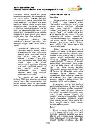 SEMINAR INTERNASIONAL
Revitalisasi Pendidikan Kejuruan dalam Pengembangan SDM Nasional
1370
Kelemahan lainnya antara lain jarang
diadakan survei pasar, pemasangan iklan,
dan belum pernah dilakukan penitipan
produknya pada tempat pemasaran yang
sudah terkenal. Juga belum ada suatu
kerjasama dengan dunia industri dalam
memproduksikan produknya, sehingga
produk yang dihasilkan oleh unit produksi
selalu terkalahkan oleh produk dari dunia
industri. Unit produksi juga tidak sanggup
memproduksi dalam jumlah yang banyak
dengan waktu yang cepat (singkat).
Sebagaimana dikatakan oleh
Mendikbud Wardiman Djojonegoro pada
sambutan gebyar SMK Tahun 1996 di
Jakarta :
“Sebenarnya kelemahan utama
pendidikan saat ini adalah kurang-
nya kemampuan akan pemahaman
dan arti bisnis. Antara lain ditunjuk-
kan dengan kurangnya daya
adaptasi terhadap perubahan,
kurang terorientasi pada produk ber-
kualitas tinggi, dan kurang
mendengarkan pelanggan. Menurut-
nya untuk membawa sekolah ke
arah budaya bisnis. Perlu
pelembagaan Unit Produksi
disekolah yang dapat menjamin
keberlangsungan usaha”.
Dari imbauan di atas, sekolah
terutama SMK perlu sekali peduli dengan
budaya bisnis, dan kerjasama yang baik
dengan industri, dalam hal memproduksi
barang, kualitas produk perlu diperhatikan.
SIMPULAN DAN SARAN
Simpulan
Implementasi program unit produksi
di SMKN 3 pada dasarnya sudah
dilaksanakan sesuai dengan bidang tugas
dalam struktur organisasi. Semenjak
tahun 2005 pedoman pelaksanaan
program unit produksi sudah tertuang
dalam AD/ART. Unit produksi dibina oleh
Wakil Kepala Sekolah urusan hubungan
masyarakat dan industri. Kegiatan ini
dipantau oleh dewan guru, karyawan dan
tata usaha. Kepala Sekolah bertindak
sebagai penanggung jawab. Adapun
ketua UPPS dipilih secara demokratis
melalui rapat pleno.
Dalam menjalankan kegiatan unit
produksi menganut bentuk desentralisasi
organisasi yaitu memberi otonomi penuh
kepada jurusan masing-masing. Jurusan
tersebut sudah menjalankan prinsip-
prinsip dari organisasi. Kepemimpinan unit
produksi baik UPPS maupun UP jurusan
sudah dapat menggerakkan staf/anggota-
nya untuk bekerjasama. UP Perhotelan
dan Tata Boga semua kegiatan
dilaksanakan secara maksimal sedangkan
UP Busana dan Kecantikan masih untuk
lingkungan formal sekolah. Dalam
pelaksanaan selalu melibatkan siswa, hal
ini dilakukan agar siswa mempunyai
wawasan bekerja di bidang industri dan
sekaligus melatih keterampilannya.
Implementasi program unit produksi
yang melibatkan semua personil yang ada
di dalam organisasi sekolah, merupakan
faktor yang dapat memupuk kerjasama
dan faktor yang dapat menciptakan sikap
positif personil terhadap program unit
produksi akan dapat menciptakan ide-ide
dalam mewujudkan kerjasama antara
pihak sekolah dengan dunia usaha dan
dunia industri supaya dapat dipakai
sebagai wadah prakerin.
Saran
Siswa sebaiknya memanfaatkan unit
produksi secara optimal untuk menghayati
kehidupan, tatakerja, dan etika kerja yang
ada di unit produksi guna melengkapi
bekal keterampilan yang diberikan oleh
sekolah. Setelah dinyatakan lulus dan
 