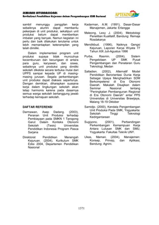 SEMINAR INTERNASIONAL
Revitalisasi Pendidikan Kejuruan dalam Pengembangan SDM Nasional
1371
sambil menunggu panggilan kerja
sebaiknya alumni dapat membantu
pekerjaan di unit produksi, sekalipun unit
produksi belum dapat memberikan
imbalan yang banyak. Namun kegiatan ini
perlu dan baik dilakukan terutama untuk
lebih memantapkan keterampilan yang
telah dimiliki.
Dalam implementasi program unit
produksi supaya tidak munculnya
kecemburuan dan kecurigaan di antara
para guru, karyawan, dan siswa,
sebaiknya unit produksi yang dimiliki
sekolah dikelola secara terbuka mulai dari
UPPS sampai kepada UP di masing-
masing jurusan. Segala perkembangan
unit produksi dapat diakses seperlunya.
Dengan demikian, diharapkan suasana
kerja dalam lingkungan sekolah akan
tetap harmonis karena pada dasarnya
semua warga sekolah bertanggung jawab
terhadap kemajuan sekolah.
DAFTAR REFERENSI
Darmawan, Asep Dadang. (2003),
Peranan Unit Produksi terhadap
Pembiayaan pada SMKN 1 Tarogong
Garut Dalam Konteks Otonomi
Sekolah (Tesis) Universitas
Pendidikan Indonesia Program Pasca
Sarjana
Direktorat Pendidikan Menengah
Kejuruan. (2004), Kurikulum SMK
Edisi 2004, Departemen Pendidikan
Nasional
Kadarman, A.M. (1991), Dasar-Dasar
Manajemen, Jakarta: Erlangga
Maleong, Lexy J. (2004), Metodologi
Penelitian Kualitatif, Bandung: Remaja
Rosdakarya
Mendikbud. (1996), Naiknya Gengsi
Kejuruan, Laporan Karya Wiyata 77
Tahun XIX Juli-Agustus 1996
Purba, Rasmin. (2004), Sistem
Pengelolaan UP SMK Pusat
Pengembangan dan Penataran Guru
Teknologi, Medan
Salladien. (2002), Alternatif Model
Pendidikan Berorientasi Dunia Kerja
Sebagai Upaya Menghadirkan SDM
Berkompetensi di Era Otonomi
Daerah. Makalah Disajikan dalam
Seminar Nasional tentang
“Peningkatan Pembangunan Regional
di Era Otonomi Daerah” antar PPS
Universitas di Universitas Brawijaya,
Malang 18-19 Oktober
Samidjo. (2000), Kendala Pengembangan
Unit Produksi Pada SMK, Yogyakarta:
Sekolah Tinggi Teknologi
Kedirgantaraan
Sugiyono, (2001), Perbandingan
Perkembangan Kemampuan Kerja
Antara Lulusan SMK dan SMU,
Yogyakarta: Fakultas Teknik UNY.
Ukas, Maman. (2004), Manajemen:
Konsep, Prinsip, dan Aplikasi,
Bandung: Agnini.
 