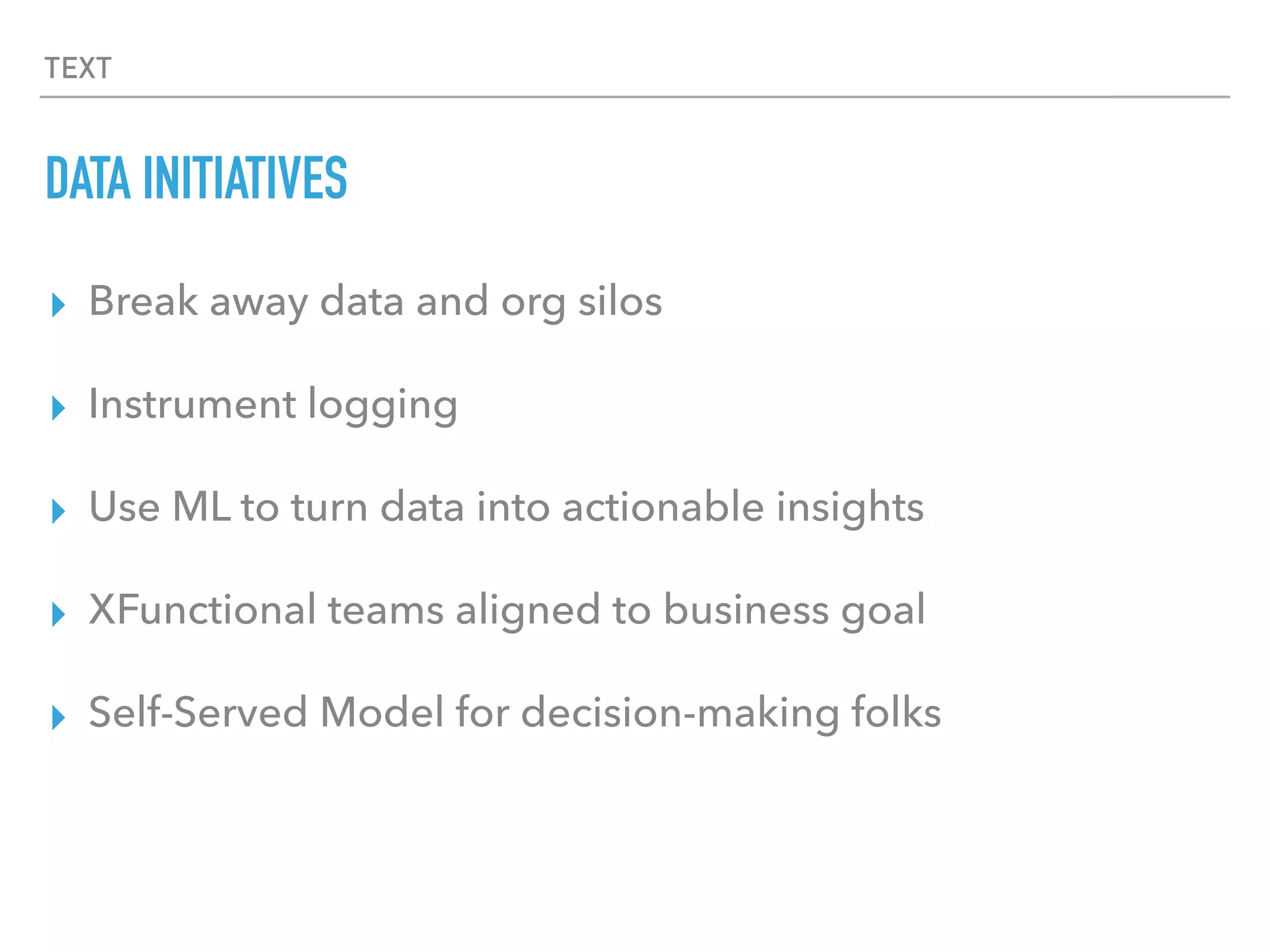TEXT
DATA INITIATIVES
▸ Break away data and org silos
▸ Instrument logging
▸ Use ML to turn data into actionable insights
▸ XFunctional teams aligned to business goal
▸ Self-Served Model for decision-making folks
 