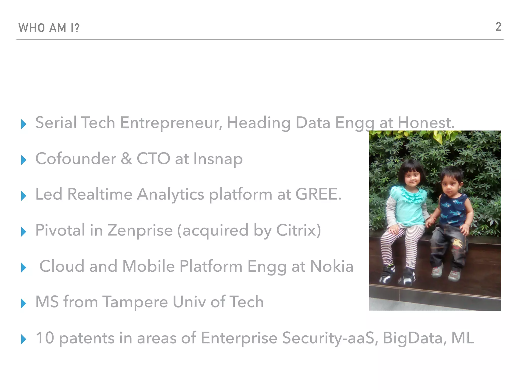 WHO AM I?
▸ Serial Tech Entrepreneur, Heading Data Engg at Honest.
▸ Cofounder & CTO at Insnap
▸ Led Realtime Analytics platform at GREE.
▸ Pivotal in Zenprise (acquired by Citrix)
▸ Cloud and Mobile Platform Engg at Nokia
▸ MS from Tampere Univ of Tech
▸ 10 patents in areas of Enterprise Security-aaS, BigData, ML
2
 