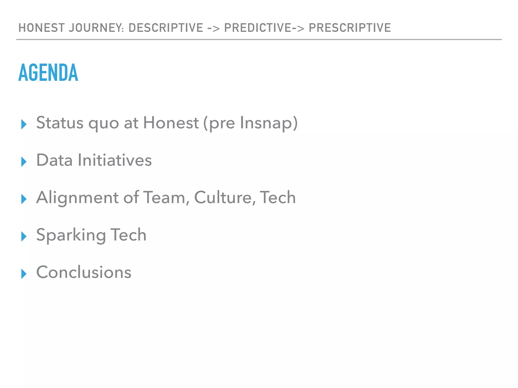 HONEST JOURNEY: DESCRIPTIVE -> PREDICTIVE-> PRESCRIPTIVE
AGENDA
▸ Status quo at Honest (pre Insnap)
▸ Data Initiatives
▸ Alignment of Team, Culture, Tech
▸ Sparking Tech
▸ Conclusions
 
