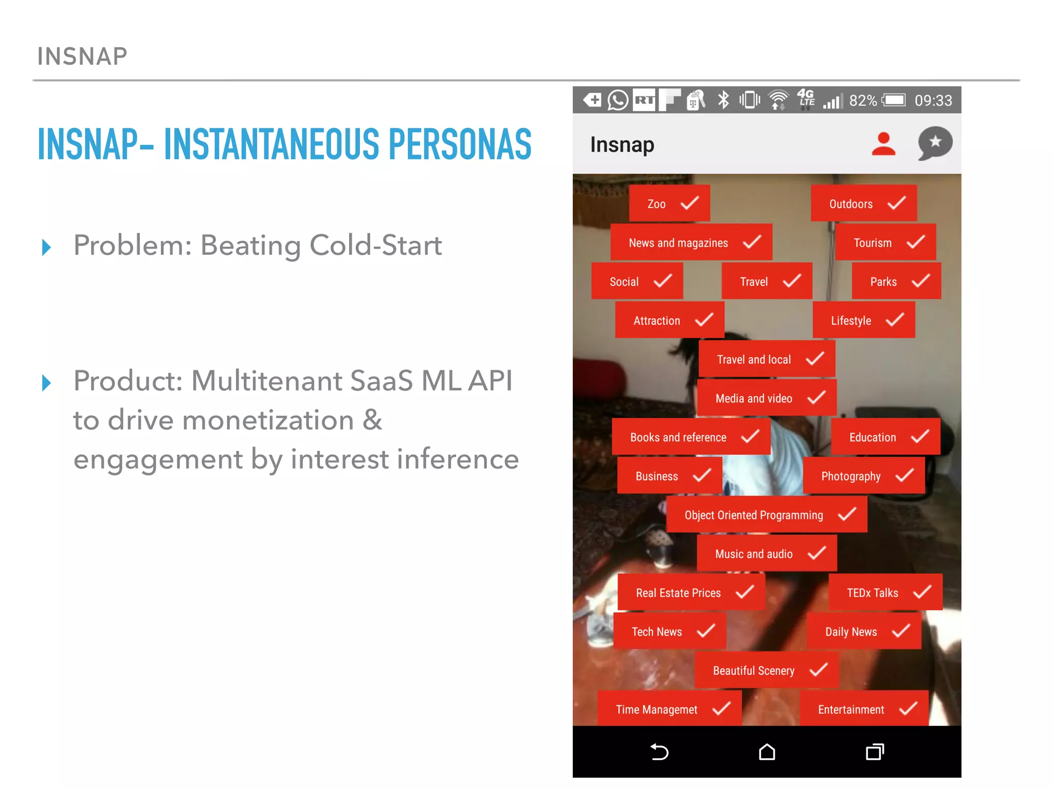 INSNAP
INSNAP- INSTANTANEOUS PERSONAS
▸ Problem: Beating Cold-Start
▸ Product: Multitenant SaaS ML API
to drive monetization &
engagement by interest inference
 