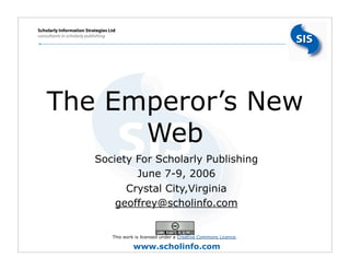 Scholarly Information Strategies Ltd
consultants in scholarly publishing




    The Emperor’s New
          Web
              •           Society For Scholarly Publishing
              •                   June 7-9, 2006
              •                 Crystal City,Virginia
              •               geoffrey@scholinfo.com


                                  This work is licensed under a Creative Commons Licence.

                                           www.scholinfo.com
 