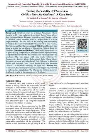 International Journal of Trend in Scientific Research and Development (IJTSRD)
Volume 6 Issue 7, November-December 2022 Available Online: www.ijtsrd.com e-ISSN: 2456 – 6470
@ IJTSRD | Unique Paper ID – IJTSRD52556 | Volume – 6 | Issue – 7 | November-December 2022 Page 1240
Testing the Validity of Charakokta
Chikitsa Sutra for Gridhrasi: A Case Study
Dr. Venkatesh V Goudar1
, Dr. Supriya Y Bhosale2
1
Assistant Professor, Department of PG Studies in Ayurveda Samhita Siddhanta
2
Assistant Professor, Department of Panchakarma,
1,2
Shri Vijay Mahantesh Ayurvedic Medical College and PG Research Centre, Ilkal, Karnataka, India
ABSTRACT
Background: Gridhrasi refers to a Vataja Nanatmaja Vikara
characterised by pain radiating along Sphik, Kati, Prishta, Ooru,
Janu, Jangha and Pada. The onset is usually gradual. The description
of Gridhrasi closely resembles sciatica. The prevalence of sciatica
ranges between 3.8% and 7.9% in the working and nonworking
population. Ayurvedic treatment of Gridhrasi involves Sira-Vyadha,
Basti-Karma and Agni-Karma. Aim and Objectives: The study was
aimed at testing the usefulness of Charakokta Chikitsa Sutra for
Gridhrasi. Materials and Methods: This is a single case study. A
31-year-old lady, complaining of pain in the lumbar region radiating
along the left lower limb for the past one year, was diagnosed with
Gridhrasi. She was treated with Sira-vyadha followed by
Dashamoola Ksheera Basti, Sahacharadi Taila Matra Basti,
Sarvanga Abhyanga with Sahacharadi Taila (followed by Bhashpa
Sweda) and Sarvanga Patra Pottali Sweda along with Shamana
Chikitsa. The treatment continued for eight days. Results: On
examination, the patient experienced less pain; the pain was restricted
to calf muscles. Conclusion: The Charakokta Chikitsa Sutra for
Gridhrasiis helpful in the management of Gridhrasi.
KEYWORDS: Gridhrasi, sciatica, Sira-Vyadha, Basti-Karma
How to cite this paper: Dr. Venkatesh V
Goudar | Dr. Supriya Y Bhosale
"Testing the Validity of Charakokta
Chikitsa Sutra for Gridhrasi: A Case
Study" Published in
International Journal
of Trend in
Scientific Research
and Development
(ijtsrd), ISSN: 2456-
6470, Volume-6 |
Issue-7, December
2022, pp.1240-1244, URL:
www.ijtsrd.com/papers/ijtsrd52556.pdf
Copyright © 2022 by author (s) and
International Journal of Trend in
Scientific Research and Development
Journal. This is an
Open Access article
distributed under the
terms of the Creative Commons
Attribution License (CC BY 4.0)
(http://creativecommons.org/licenses/by/4.0)
INTRODUCTION
Occupational back pain remains a major health
burden to society. One of the main causes of low
backache is intervertebral disc prolapse (IVDP).
IVDP involves the displacement of the nucleus
pulposus from the intervertebral space.1
Protrusion
and herniation of nucleus pulposus usually occur at
L4-L5 and L5-S1 intervertebral spaces. The pain
associated with IVDP could be localised or referred
pain. The referred pain is felt along the lower limb.
The latter is the feature of sciatica.
Low back pain has been enumerated as the fifth
commonest cause of hospitalisation and the third
most frequent reason for a surgical procedure. While
it has been observed that between 60%-80% of the
population experience backache at some point in their
lives2
, the number of people suffering from sciatica
ranges from 3.8% (working population) to 7.9%
(nonworking population) of the population.3
The
disease is most prevalent in the age group of 40-50
years. Men are affected disproportionately more than
women.4
Gridhrasi is one of the Vataja Nanatmaja Vikara.5
The term Gridhrasi is derived from adding ‘Din’
Pratyaya to the root term ‘Gridhraus’.6
The patient
afflicted with Gridhrasi has difficulty walking. Her
gait resembles the gait of vulture (Gridhra).
Gridhrasi is characterised by Ruk, Toda, Spandana,
Sthambha along Sphik, Prishta, Kati, Uru, Janu,
Jangha and Pada.7
Usually, the symptoms develop
gradually. When Kapha gets associated with Vata the
patient experiences Tandra, Gaurava and Aruchi
besides the cardinal features of Gridhrasi.8
As the incidence of low backache grows and modern
medicine falters to come up with reasonable treatment
for sciatica, it becomes imperative to explore ideas in
alternate medicine that could help find a cure for the
disease. In this context, exploring the usefulness of
IJTSRD52556
 