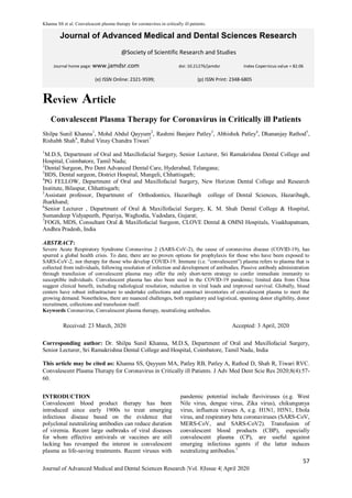 Khanna SS et al. Convalescent plasma therapy for coronavirus in critically ill patients.
57
Journal of Advanced Medical and Dental Sciences Research |Vol. 8|Issue 4| April 2020
Journal of Advanced Medical and Dental Sciences Research
@Society of Scientific Research and Studies
Journal home page: www.jamdsr.com doi: 10.21276/jamdsr Index Copernicus value = 82.06
Review Article
Convalescent Plasma Therapy for Coronavirus in Critically ill Patients
Shilpa Sunil Khanna1
, Mohd Abdul Qayyum2
, Rashmi Banjare Patley3
, Abhishek Patley4
, Dhananjay Rathod5
,
Rishabh Shah6
, Rahul Vinay Chandra Tiwari7
1
M.D.S, Department of Oral and Maxillofacial Surgery, Senior Lecturer, Sri Ramakrishna Dental College and
Hospital, Coimbatore, Tamil Nadu;
2
Dental Surgeon, Pro Dent Advanced Dental Care, Hyderabad, Telangana;
3
BDS, Dental surgeon, District Hospital, Mungeli, Chhattisgarh;
4
PG FELLOW, Department of Oral and Maxillofacial Surgery, New Horizon Dental College and Research
Institute, Bilaspur, Chhattisgarh;
5
Assistant professor, Department of Orthodontics, Hazaribagh college of Dental Sciences, Hazaribagh,
Jharkhand;
6
Senior Lecturer , Department of Oral & Maxillofacial Surgery, K. M. Shah Dental College & Hospital,
Sumandeep Vidyapeeth, Pipariya, Waghodia, Vadodara, Gujarat;
7
FOGS, MDS, Consultant Oral & Maxillofacial Surgeon, CLOVE Dental & OMNI Hospitals, Visakhapatnam,
Andhra Pradesh, India
ABSTRACT:
Severe Acute Respiratory Syndrome Coronavirus 2 (SARS-CoV-2), the cause of coronavirus disease (COVID-19), has
spurred a global health crisis. To date, there are no proven options for prophylaxis for those who have been exposed to
SARS-CoV-2, nor therapy for those who develop COVID-19. Immune (i.e. “convalescent”) plasma refers to plasma that is
collected from individuals, following resolution of infection and development of antibodies. Passive antibody administration
through transfusion of convalescent plasma may offer the only short-term strategy to confer immediate immunity to
susceptible individuals. Convalescent plasma has also been used in the COVID-19 pandemic; limited data from China
suggest clinical benefit, including radiological resolution, reduction in viral loads and improved survival. Globally, blood
centers have robust infrastructure to undertake collections and construct inventories of convalescent plasma to meet the
growing demand. Nonetheless, there are nuanced challenges, both regulatory and logistical, spanning donor eligibility, donor
recruitment, collections and transfusion itself.
Keywords Coronavirus, Convalescent plasma therapy, neutralizing antibodies.
Received: 23 March, 2020 Accepted: 3 April, 2020
Corresponding author: Dr. Shilpa Sunil Khanna, M.D.S, Department of Oral and Maxillofacial Surgery,
Senior Lecturer, Sri Ramakrishna Dental College and Hospital, Coimbatore, Tamil Nadu, India
This article may be cited as: Khanna SS, Qayyum MA, Patley RB, Patley A, Rathod D, Shah R, Tiwari RVC.
Convalescent Plasma Therapy for Coronavirus in Critically ill Patients. J Adv Med Dent Scie Res 2020;8(4):57-
60.
INTRODUCTION
Convalescent blood product therapy has been
introduced since early 1900s to treat emerging
infectious disease based on the evidence that
polyclonal neutralizing antibodies can reduce duration
of viremia. Recent large outbreaks of viral diseases
for whom effective antivirals or vaccines are still
lacking has revamped the interest in convalescent
plasma as life-saving treatments. Recent viruses with
pandemic potential include flaviviruses (e.g. West
Nile virus, dengue virus, Zika virus), chikungunya
virus, influenza viruses A, e.g. H1N1, H5N1, Ebola
virus, and respiratory beta coronaviruses (SARS-CoV,
MERS-CoV, and SARS-CoV2). Transfusion of
convalescent blood products (CBP), especially
convalescent plasma (CP), are useful against
emerging infectious agents if the latter induces
neutralizing antibodies.1
(e) ISSN Online: 2321-9599; (p) ISSN Print: 2348-6805
 