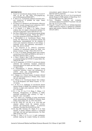 Khanna SS et al. Convalescent plasma therapy for coronavirus in critically ill patients.
60
Journal of Advanced Medical and Dental Sciences Research |Vol. 8|Issue 4| April 2020
REFERENCES
1. Focosi D. Convalescent plasma therapy for Covid-19:
State of the art. Apr 2020, www.preprints.org.
doi:10.20944/preprints202004.0097.v.
2. P. Zhou et al., A pneumonia outbreak associated with a
new coronavirus of probable bat origin. Nature
2020;579:270–273.
3. M. Wang et al., Remdesivir and chloroquine effectively
inhibit the recently emerged novel coronavirus (2019-
nCoV) in vitro. Cell Res. 2020;30:269–271.
4. C. D. Russell, J. E. Millar, J. K. Baillie, Clinical
evidence does not support corticosteroid treatment for
2019-nCoV lung injury. Lancet 2020;395:473–475.
5. Kai Duan. Effectiveness of convalescent plasma therapy
in severe COVID-19 patients. PNAS Apr 2020,1-7.
www.pnas.org/cgi/doi/10.1073/pnas.2004168117.
6. J. Mair-Jenkins et al. Convalescent Plasma Study
Group, The effectiveness of convalescent plasma and
hyperimmune immunoglobulin for the treatment of
severe acute respiratory infections of viral etiology: A
systematic review and exploratory meta-analysis. J.
Infect. Dis. 2015;211:80-90.
7. J. van Griensven et al.; Ebola-Tx Consortium.
Evaluation of convalescent plasma for Ebola virus
disease in Guinea. N. Engl. J. Med. 2016;374:33-42.
8. P. I. Lee, P. R. Hsueh, Emerging threats from zoonotic
coronaviruses-from SARS and MERS to 2019-nCoV. J.
Microbiol. Immunol. Infect., in press.
9. L. Chen, J. Xiong, L. Bao, Y. Shi, Convalescent plasma
as a potential therapy for COVID-19. Lancet Infect. Dis.
2020;20:398–400.
10. An EU programme of COVID-19 convalescent plasma
collection and transfusion. European commission
directorate-general for health and food safety. Version
1.0 April 4 2020.
11. R. Channappanvar, S. Perlman. Pathogenic human
coronavirus infections: Causes and consequences of
cytokine storm and immunopathology. Semin.
Immunopathol. 2017;39:529–539.
12. C. Huang et al., Clinical features of patients infected
with 2019 novel coronavirus in Wuhan, China. Lancet
395, 497–506 (2020).
13. G. Marano et al., Convalescent plasma: New evidence
for an old therapeutic tool? Blood Transfus. 14, 152–
157 (2016).
14. J. H. Ko et al., Challenges of convalescent plasma
infusion therapy in Middle East respiratory coronavirus
infection: A single centre experience. Antivir. Ther. 23,
617– 622 (2018).
15. W. C. Cao, W. Liu, P. H. Zhang, F. Zhang, J. H.
Richardus, Disappearance of antibodies to SARS-
associated coronavirus after recovery. N. Engl. J.
Med.357, 1162– 1163 (2007)
16. Y. M. Arabi et al., Feasibility of using convalescent
plasma immunotherapy for MERSCoV infection, Saudi
Arabia. Emerg. Infect. Dis. 22, 1554–1561 (2016).
17. Ng KT, Oong XY, Lim SH, et al. Viral load and
sequence analysis reveal the symptom severity,
diversity, and transmission clusters of rhinovirus
infections. Clin Infect Dis.2018;67(2):261-268.
18. De Jong MD, Simmons CP, Thanh TT et al. Fatal
outcome of human influenza A(H5N1) is associated
with high viral load and hypercytokinemia. Nat Med.
2006;12(10):1203-1207.
19. Shen C, Chen J, Li R et al. A multi mechanistic
antibody targeting the receptor binding site potently
cross-protects against influenza B viruses. Sci Transl
Med.2017;9(412): eaam5752.
20. Cheng Y, Wong R, Soo YO, et al. Use of convalescent
plasma therapy in SARS patients in Hong Kong. Eur J
Clin Microbiol Infect Dis. 2005;24:44-46.
21. Pierre Tiberghien. Collecting and evaluating
convalescent plasma for COVID-19 treatment: why and
how. doi: 10.1111/vox.12926
22. Wang SF, Tseng SP, Yen CH et al. Antibody-dependent
SARS coronavirus infection is mediated by antibodies
against spike proteins. Biochem Biophys Res Commun.
2014;451:20814.
 