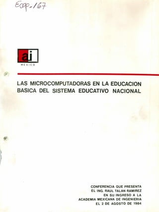 /L
MEXICO
LAS MICROCOMPUTADORAS EN LA EDUCACION
BASICA DEL SISTEMA EDUCATIVO NACIONAL
CONFERENCIA QUE PRESENTA
EL ING. RAUL TALAN RAMIREZ
EN SU INGRESO A LA
ACADEMIA MEXICANA DE INGENIERIA
EL 2 DE AGOSTO DE 1984
 