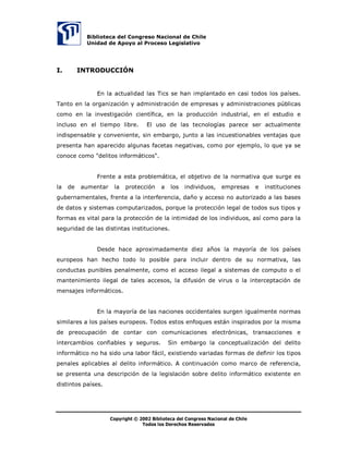 %LEOLRWHFD GHO RQJUHVR 1DFLRQDO GH KLOH
            8QLGDG GH $SRR DO 3URFHVR /HJLVODWLYR




,        ,1752'8,Ï1


               (Q OD DFWXDOLGDG ODV 7LFV VH KDQ LPSODQWDGR HQ FDVL WRGRV ORV SDtVHV
7DQWR HQ OD RUJDQL]DFLyQ  DGPLQLVWUDFLyQ GH HPSUHVDV  DGPLQLVWUDFLRQHV S~EOLFDV
FRPR HQ OD LQYHVWLJDFLyQ FLHQWtILFD HQ OD SURGXFFLyQ LQGXVWULDO HQ HO HVWXGLR H
LQFOXVR HQ HO WLHPSR OLEUH         (O XVR GH ODV WHFQRORJtDV SDUHFH VHU DFWXDOPHQWH
LQGLVSHQVDEOH  FRQYHQLHQWH VLQ HPEDUJR MXQWR D ODV LQFXHVWLRQDEOHV YHQWDMDV TXH
SUHVHQWD KDQ DSDUHFLGR DOJXQDV IDFHWDV QHJDWLYDV FRPR SRU HMHPSOR OR TXH D VH
FRQRFH FRPR GHOLWRV LQIRUPiWLFRV 


               )UHQWH D HVWD SUREOHPiWLFD HO REMHWLYR GH OD QRUPDWLYD TXH VXUJH HV
OD   GH   DXPHQWDU    OD   SURWHFFLyQ     D   ORV   LQGLYLGXRV     HPSUHVDV      H   LQVWLWXFLRQHV
JXEHUQDPHQWDOHV IUHQWH D OD LQWHUIHUHQFLD GDxR  DFFHVR QR DXWRUL]DGR D ODV EDVHV
GH GDWRV  VLVWHPDV FRPSXWDUL]DGRV SRUTXH OD SURWHFFLyQ OHJDO GH WRGRV VXV WLSRV 
IRUPDV HV YLWDO SDUD OD SURWHFFLyQ GH OD LQWLPLGDG GH ORV LQGLYLGXRV DVt FRPR SDUD OD
VHJXULGDG GH ODV GLVWLQWDV LQVWLWXFLRQHV


               'HVGH KDFH DSUR[LPDGDPHQWH GLH] DxRV OD PDRUtD GH ORV SDtVHV
HXURSHRV KDQ KHFKR WRGR OR SRVLEOH SDUD LQFOXLU GHQWUR GH VX QRUPDWLYD ODV
FRQGXFWDV SXQLEOHV SHQDOPHQWH FRPR HO DFFHVR LOHJDO D VLVWHPDV GH FRPSXWR R HO
PDQWHQLPLHQWR LOHJDO GH WDOHV DFFHVRV OD GLIXVLyQ GH YLUXV R OD LQWHUFHSWDFLyQ GH
PHQVDMHV LQIRUPiWLFRV


               (Q OD PDRUtD GH ODV QDFLRQHV RFFLGHQWDOHV VXUJHQ LJXDOPHQWH QRUPDV
VLPLODUHV D ORV SDtVHV HXURSHRV 7RGRV HVWRV HQIRTXHV HVWiQ LQVSLUDGRV SRU OD PLVPD
GH SUHRFXSDFLyQ GH FRQWDU FRQ FRPXQLFDFLRQHV HOHFWUyQLFDV WUDQVDFFLRQHV H
LQWHUFDPELRV FRQILDEOHV  VHJXURV            6LQ HPEDUJR OD FRQFHSWXDOL]DFLyQ GHO GHOLWR
LQIRUPiWLFR QR KD VLGR XQD ODERU IiFLO H[LVWLHQGR YDULDGDV IRUPDV GH GHILQLU ORV WLSRV
SHQDOHV DSOLFDEOHV DO GHOLWR LQIRUPiWLFR $ FRQWLQXDFLyQ FRPR PDUFR GH UHIHUHQFLD
VH SUHVHQWD XQD GHVFULSFLyQ GH OD OHJLVODFLyQ VREUH GHOLWR LQIRUPiWLFR H[LVWHQWH HQ
GLVWLQWRV SDtVHV




                     8‚ƒ’…vtu‡Ã‹Ã!!Ã7viyv‚‡rphÃqryÃ8‚t…r†‚ÃIhpv‚hyÃqrÃ8uvyr

                                  U‚q‚†Ãy‚†Ã9r…rpu‚†ÃSr†r…‰hq‚†
 