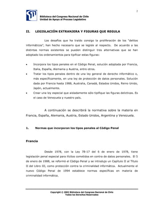 2

           %LEOLRWHFD GHO RQJUHVR 1DFLRQDO GH KLOH
           8QLGDG GH $SRR DO 3URFHVR /HJLVODWLYR




,,    /(*,6/$,Ï1 (;75$1-(5$  ),*85$6 48( 5(*8/$


              /RV GHVDItRV TXH KD WUDtGR FRQVLJR OD SUROLIHUDFLyQ GH ORV ³GHOLWRV
LQIRUPiWLFRV´ KDQ KHFKR QHFHVDULR TXH VH OHJLVOH DO UHVSHFWR                  'H DFXHUGR D ODV
GLVWLQWDV QRUPDV H[LVWHQWHV VH SXHGHQ GLVWLQJXLU WUHV DOWHUQDWLYDV TXH VH KDQ
DGRSWDGR ORV RUGHQDPLHQWRV SDUD WLSLILFDU HVWDV ILJXUDV


•     ,QFRUSRUD ORV WLSRV SHQDOHV HQ HO yGLJR 3HQDO VROXFLyQ DGRSWDGD SRU )UDQFLD
      ,WDOLD (VSDxD $OHPDQLD  $XVWULD HQWUH RWURV
•     7UDWDU ORV WLSRV SHQDOHV GHQWUR GH XQD OH JHQHUDO GH GHUHFKR LQIRUPiWLFR R
      PiV HVSHFtILFDPHQWH HQ XQD OH GH SURWHFFLyQ GH GDWRV SHUVRQDOHV 6ROXFLyQ
      GDGD SRU )UDQFLD KDVWD  $XVWUDOLD DQDGi (VWDGRV 8QLGRV 5HLQR 8QLGR
      -DSyQ DFWXDOPHQWH
•     UHDU XQD OH HVSHFLDO TXH DLVODGDPHQWH VyOR WLSLILTXH ODV ILJXUDV GHOLFWLYDV (V
      HO FDVR GH 9HQH]XHOD  QXHVWUR SDtV



              $ FRQWLQXDFLyQ VH GHVFULELUi OD QRUPDWLYD VREUH OD PDWHULD HQ
)UDQFLD (VSDxD $OHPDQLD $XVWULD (VWDGR 8QLGRV $UJHQWLQD  9HQH]XHOD



     1RUPDV TXH LQFRUSRUDQ ORV WLSRV SHQDOHV DO yGLJR 3HQDO




)UDQFLD


              'HVGH  FRQ OD /H  GHO  GH HQHUR GH  WLHQH
OHJLVODFLyQ SHQDO HVSHFLDO SDUD LOtFLWRV FRPHWLGRV HQ FRQWUD GH GDWRV SHUVRQDOHV (O 
GH HQHUR GH  VH UHIRUPy HO yGLJR 3HQDO  VH LQWURGXMR XQ DStWXOR ,, DO 7tWXOR
,, GHO /LEUR ,,, FRPR SURWHFFLyQ FRQWUD OD FULPLQDOLGDG LQIRUPiWLFD $FWXDOPHQWH HO
QXHYR yGLJR 3HQDO GH  HVWDEOHFH QRUPDV HVSHFtILFDV HQ PDWHULD GH
FULPLQDOLGDG LQIRUPiWLFD




                   8‚ƒ’…vtu‡Ã‹Ã!!Ã7viyv‚‡rphÃqryÃ8‚t…r†‚ÃIhpv‚hyÃqrÃ8uvyr

                                U‚q‚†Ãy‚†Ã9r…rpu‚†ÃSr†r…‰hq‚†
 