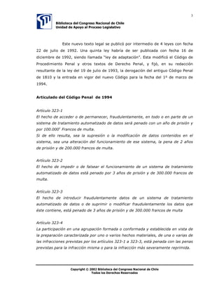 3

          %LEOLRWHFD GHO RQJUHVR 1DFLRQDO GH KLOH
          8QLGDG GH $SRR DO 3URFHVR /HJLVODWLYR




              (VWH QXHYR WH[WR OHJDO VH SXEOLFy SRU LQWHUPHGLR GH  OHHV FRQ IHFKD
 GH MXOLR GH  8QD TXLQWD OH KDEUtD GH VHU SXEOLFDGD FRQ IHFKD  GH
GLFLHPEUH GH  VLHQGR OODPDGD ³OH GH DGDSWDFLyQ´ (VWD PRGLILFy HO yGLJR GH
3URFHGLPLHQWR 3HQDO  RWURV WH[WRV GH 'HUHFKR 3HQDO  ILMy HQ VX UHGDFFLyQ
UHVXOWDQWH GH OD OH GHO  GH MXOLR GH  OD GHURJDFLyQ GHO DQWLJXR yGLJR 3HQDO
GH   OD HQWUDGD HQ YLJRU GHO QXHYR yGLJR SDUD OD IHFKD GHO ž GH PDU]R GH



$UWLFXODGR GHO yGLJR 3HQDO GH 


$UWtFXOR 
(O KHFKR GH DFFHGHU R GH SHUPDQHFHU IUDXGXOHQWDPHQWH HQ WRGR R HQ SDUWH GH XQ
VLVWHPD GH WUDWDPLHQWR DXWRPDWL]DGR GH GDWRV VHUi SHQDGR FRQ XQ DxR GH SULVLyQ 
SRU  )UDQFRV GH PXOWD
6L GH HOOR UHVXOWD VHD OD VXSUHVLyQ R OD PRGLILFDFLyQ GH GDWRV FRQWHQLGRV HQ HO
VLVWHPD VHD XQD DOWHUDFLyQ GHO IXQFLRQDPLHQWR GH HVH VLVWHPD OD SHQD GH  DxRV
GH SULVLyQ  GH  IUDQFRV GH PXOWD


$UWtFXOR 
(O KHFKR GH LPSHGLU R GH IDOVHDU HO IXQFLRQDPLHQWR GH XQ VLVWHPD GH WUDWDPLHQWR
DXWRPDWL]DGR GH GDWRV HVWi SHQDGR SRU  DxRV GH SULVLyQ  GH  IUDQFRV GH
PXOWD


$UWtFXOR 
(O KHFKR GH LQWURGXFLU IUDXGXOHQWDPHQWH GDWRV GH XQ VLVWHPD GH WUDWDPLHQWR
DXWRPDWL]DGR GH GDWRV R GH VXSULPLU R PRGLILFDU IUDXGXOHQWDPHQWH ORV GDWRV TXH
pVWH FRQWLHQH HVWi SHQDGR GH  DxRV GH SULVLyQ  GH  IUDQFRV GH PXOWD


$UWtFXOR 
/D SDUWLFLSDFLyQ HQ XQD DJUXSDFLyQ IRUPDGD R FRQIRUPDGD  HVWDEOHFLGD HQ YLVWD GH
OD SUHSDUDFLyQ FDUDFWHUL]DGD SRU XQR R YDULRV KHFKRV PDWHULDOHV GH XQD R YDULDV GH
ODV LQIUDFFLRQHV SUHYLVWDV SRU ORV DUWtFXORV  D  HVWi SHQDGD FRQ ODV SHQDV
SUHYLVWDV SDUD OD LQIUDFFLyQ PLVPD R SDUD OD LQIUDFFLyQ PiV VHYHUDPHQWH UHSULPLGD




                  8‚ƒ’…vtu‡Ã‹Ã!!Ã7viyv‚‡rphÃqryÃ8‚t…r†‚ÃIhpv‚hyÃqrÃ8uvyr

                               U‚q‚†Ãy‚†Ã9r…rpu‚†ÃSr†r…‰hq‚†
 