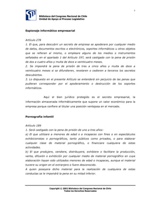 7

            %LEOLRWHFD GHO RQJUHVR 1DFLRQDO GH KLOH
            8QLGDG GH $SRR DO 3URFHVR /HJLVODWLYR




(VSLRQDMH LQIRUPiWLFR HPSUHVDULDO


$UWtFXOR 
 (O TXH SDUD GHVFXEULU XQ VHFUHWR GH HPSUHVD VH DSRGHUDUH SRU FXDOTXLHU PHGLR
GH GDWRV GRFXPHQWRV HVFULWRV R HOHFWUyQLFRV VRSRUWHV LQIRUPiWLFRV X RWURV REMHWRV
TXH VH UHILHUDQ DO PLVPR R HPSOHDUH DOJXQR GH ORV PHGLRV R LQVWUXPHQWRV
VHxDODGRV HQ HO DSDUWDGR  GHO $UWtFXOR  VHUi FDVWLJDGR FRQ OD SHQD GH SULVLyQ
GH GRV D FXDWUR DxRV  PXOWD GH GRFH D YHLQWLFXDWUR PHVHV
 6H LPSRQGUi OD SHQD GH SULVLyQ GH WUHV D FLQFR DxRV  PXOWD GH GRFH D
YHLQWLFXDWUR PHVHV VL VH GLIXQGLHUHQ UHYHODUHQ R FHGLHUHQ D WHUFHURV ORV VHFUHWRV
GHVFXELHUWRV
 /R GLVSXHVWR HQ HO SUHVHQWH $UWtFXOR VH HQWHQGHUi VLQ SHUMXLFLR GH ODV SHQDV TXH
SXGLHUDQ FRUUHVSRQGHU SRU HO DSRGHUDPLHQWR R GHVWUXFFLyQ GH ORV VRSRUWHV
LQIRUPiWLFRV


                $TXt     HO    ELHQ   MXUtGLFR   SURWHJLGR    HV      HO   VHFUHWR   HPSUHVDULDO   OD
LQIRUPDFLyQ DOPDFHQDGD LQIRUPiWLFDPHQWH TXH VXSRQH XQ YDORU HFRQyPLFR SDUD OD
HPSUHVD SRUTXH FRQILHUH DO WLWXODU XQD SRVLFLyQ YHQWDMRVD HQ HO PHUFDGR



3RUQRJUDItD LQIDQWLO


$UWtFXOR 
 6HUi FDVWLJDGR FRQ OD SHQD GH SULVLyQ GH XQR D WUHV DxRV
D 