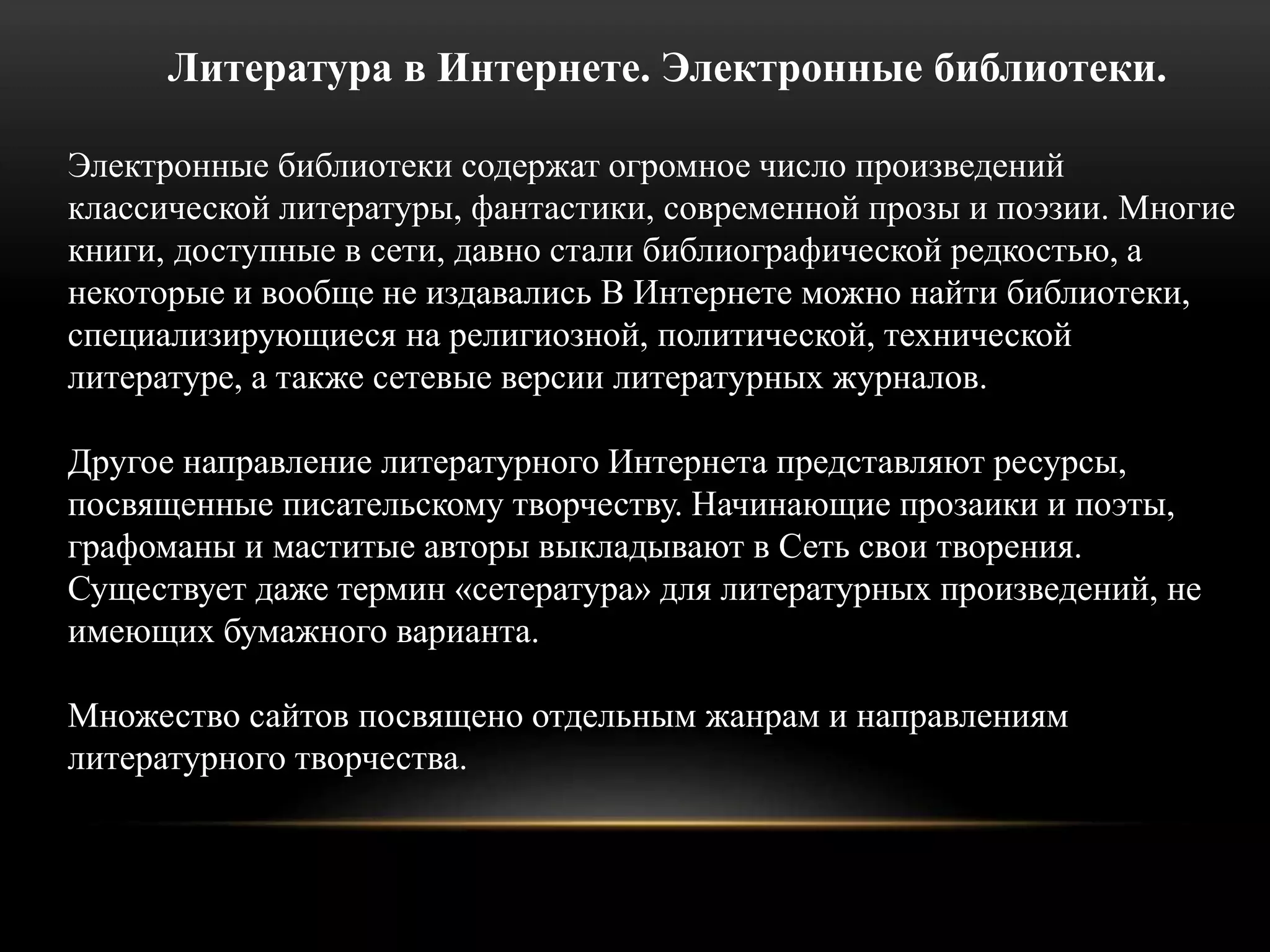Литература в Интернете. Электронные библиотеки. 
Электронные библиотеки содержат огромное число произведений 
классической литературы, фантастики, современной прозы и поэзии. Многие 
книги, доступные в сети, давно стали библиографической редкостью, а 
некоторые и вообще не издавались В Интернете можно найти библиотеки, 
специализирующиеся на религиозной, политической, технической 
литературе, а также сетевые версии литературных журналов. 
Другое направление литературного Интернета представляют ресурсы, 
посвященные писательскому творчеству. Начинающие прозаики и поэты, 
графоманы и маститые авторы выкладывают в Сеть свои творения. 
Существует даже термин «сетература» для литературных произведений, не 
имеющих бумажного варианта. 
Множество сайтов посвящено отдельным жанрам и направлениям 
литературного творчества. 
 