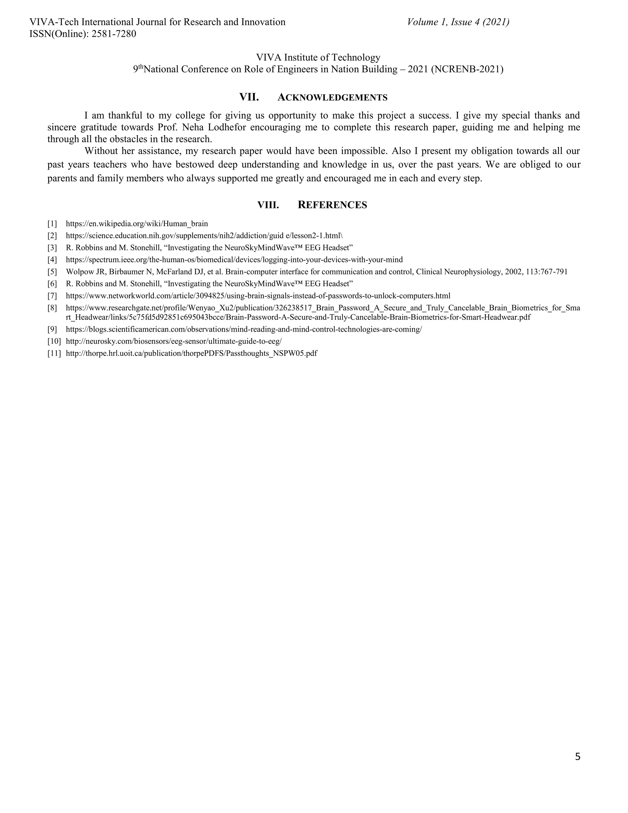 5
VIVA-Tech International Journal for Research and Innovation Volume 1, Issue 4 (2021)
ISSN(Online): 2581-7280
VIVA Institute of Technology
9th
National Conference on Role of Engineers in Nation Building – 2021 (NCRENB-2021)
VII. ACKNOWLEDGEMENTS
I am thankful to my college for giving us opportunity to make this project a success. I give my special thanks and
sincere gratitude towards Prof. Neha Lodhefor encouraging me to complete this research paper, guiding me and helping me
through all the obstacles in the research.
Without her assistance, my research paper would have been impossible. Also I present my obligation towards all our
past years teachers who have bestowed deep understanding and knowledge in us, over the past years. We are obliged to our
parents and family members who always supported me greatly and encouraged me in each and every step.
VIII. REFERENCES
[1] https://en.wikipedia.org/wiki/Human_brain
[2] https://science.education.nih.gov/supplements/nih2/addiction/guid e/lesson2-1.html
[3] R. Robbins and M. Stonehill, “Investigating the NeuroSkyMindWave™ EEG Headset”
[4] https://spectrum.ieee.org/the-human-os/biomedical/devices/logging-into-your-devices-with-your-mind
[5] Wolpow JR, Birbaumer N, McFarland DJ, et al. Brain-computer interface for communication and control, Clinical Neurophysiology, 2002, 113:767-791
[6] R. Robbins and M. Stonehill, “Investigating the NeuroSkyMindWave™ EEG Headset”
[7] https://www.networkworld.com/article/3094825/using-brain-signals-instead-of-passwords-to-unlock-computers.html
[8] https://www.researchgate.net/profile/Wenyao_Xu2/publication/326238517_Brain_Password_A_Secure_and_Truly_Cancelable_Brain_Biometrics_for_Sma
rt_Headwear/links/5c75fd5d92851c695043bcce/Brain-Password-A-Secure-and-Truly-Cancelable-Brain-Biometrics-for-Smart-Headwear.pdf
[9] https://blogs.scientificamerican.com/observations/mind-reading-and-mind-control-technologies-are-coming/
[10] http://neurosky.com/biosensors/eeg-sensor/ultimate-guide-to-eeg/
[11] http://thorpe.hrl.uoit.ca/publication/thorpePDFS/Passthoughts_NSPW05.pdf
 