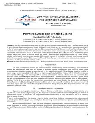 1
VIVA-Tech International Journal for Research and Innovation Volume 1, Issue 4 (2021)
ISSN(Online): 2581-7280
VIVA Institute of Technology
9th
National Conference on Role of Engineers in Nation Building – 2021 (NCRENB-2021)
Password System That are Mind Control
Divyakant Shewale1,
Neha Lodhe2
1
(Department of MCA, VIVA SCHOOL OF MCA/University of Mumbai, India)
2
(Department of MCA, VIVA SCHOOL OF MCA/University of Mumbai, India)
Abstract-- One-day system authentication could be widely achieved through brainwaves. One doesn’t need toremember that 8
or more character long strange password. Simply thinking of certain things, such as a personface, or a rotating displayed cube,
or line of song would be enough to unlock a device. Electro-encephalography(EEC) sensors are behind the technique. That is
where electrical activity in certain parts of the brain is recorded.These sensors are used to generate the graphical lines on charts
created from wired electrodes placed on the scalp,as seen in hospitals and TV shows. They are used in hospital to diagnose
epilepsy, among other things. In this case,though, one wouldn’t need to be fitted with wired electrodes —or even a headset,
which is used already in somecurrent non-muscular EEC computer controls. An ear bud will collect the signals (mental gesture)
and performsecure authentication. This research could provide hands-free and wireless interaction, authentication, and user
experience, all in the form-factor of a typical ear bud.
Keywords: Ear bud, Electro-encephalography (EEC), hands-free and wireless interaction, mental gesture, secureauthentication.
I. INTRODUCTION
Our brain is composed of neurons. The number of neurons is approximately billion in number[1]. These number of
neurons are interconnected each other via trillions of synapses. Neurons communicate using electrical signals called
neurotransmitters that either stimulate or inhibit the activity of a responding neuron[2]. These electrical signals are possible to
record using a monitoring method which is known as Electroencephalography (EEG). Today, with the help of neurosciences
and computer technology, it has become possible to create a communication between a human brain and a computer. This
process is known as Brain Computer Interface(BCI). By using BCI (Brain Computer Interface), we developed a system, which
can help to control password security. this paper represents mind controlled password system, which is based on Brain-computer,
interfaces (BCI). BCIs are systems that provide direct communication and control between the human brain and physical
devices.System worked by translating different patterns of brain activity into commands in real time. The brain wave sensor will
sense brain signals and it will convert data into packets and transmit through Bluetooth. Then the control command will have
transmitted to the relay circuit.
II. FROM PASSWORDS TO PASSTHOUGHTS
A password or a fingerprint or an iris scan—these are the ways to verify that we are who we say we are, allowing us to
log in to our devices or enter a high security area. But if we want to move beyond touch screens and keyboards, our methods of
authentication will have to change too. That has pushed an idea to find new ways to verify our identities, and to do it directly
from the source: the brain.
When we perform mental tasks like picturing a shape or singing a song in our heads, our brains generate the unique neuronal
electrical signals. A billion people could mentally hum the same song and no two brain-wave patterns generated by that task
would be alike.
An electroencephalograph (EEG) will read those brain waves using non-invasive electrodes that record the signals. This
unique patterns can be used like a password or biometric identification. Base on theidea some have developed devices that they
say are 100 percent accurate. But those efforts have involved placing electrodes on the forehead or conspicuously across the
scalp.
 