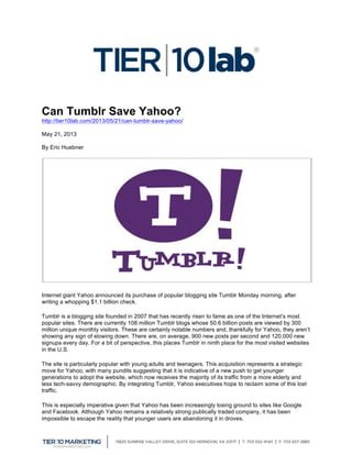  
Can Tumblr Save Yahoo?
http://tier10lab.com/2013/05/21/can-tumblr-save-yahoo/
May 21, 2013
By Eric Huebner
Internet giant Yahoo announced its purchase of popular blogging site Tumblr Monday morning, after
writing a whopping $1.1 billion check.
Tumblr is a blogging site founded in 2007 that has recently risen to fame as one of the Internet’s most
popular sites. There are currently 108 million Tumblr blogs whose 50.6 billion posts are viewed by 300
million unique monthly visitors. These are certainly notable numbers and, thankfully for Yahoo, they aren’t
showing any sign of slowing down. There are, on average, 900 new posts per second and 120,000 new
signups every day. For a bit of perspective, this places Tumblr in ninth place for the most visited websites
in the U.S.
The site is particularly popular with young adults and teenagers. This acquisition represents a strategic
move for Yahoo, with many pundits suggesting that it is indicative of a new push to get younger
generations to adopt the website, which now receives the majority of its traffic from a more elderly and
less tech-savvy demographic. By integrating Tumblr, Yahoo executives hope to reclaim some of this lost
traffic.
This is especially imperative given that Yahoo has been increasingly losing ground to sites like Google
and Facebook. Although Yahoo remains a relatively strong publically traded company, it has been
impossible to escape the reality that younger users are abandoning it in droves.
 