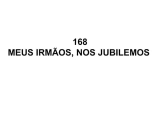 168
MEUS IRMÃOS, NOS JUBILEMOS
 