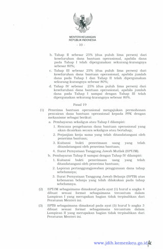 MENTERI KEUANGAN
REPUBLIK INDONESIA
- 10 -
b. Tahap II sebesar 25% (dua puluh lima persen) dari
keseluruhan dana bantuan operasional, apabila dana
pada Tahap I telah dipergunakan sekurang-kurangnya
sebesar 80%;
c. Tahap III sebesar 25% (dua puluh lima persen) dari
keseluruhan dana bantuan operasional, apabila jumlah
dana pada Tahap I dan Tahap II telah dipergunakan
sekurang-kurangnya sebesar 80%;
d. Tahap IV sebesar 25% (dua puluh lima persen) dari
keseluruhari dana bantuan operasional, apabila jumlah
dana pada Tahap I sampai dengan Tahap III telah
dipergunakan sekurang-kurangnya sebesar 80%.
Pasal 19
(1) Penerima bantuan operasional mengajukan permohonan
pencairan dana bantuan operasional kepada PPK dengan
mekanisme sebagai berikut:
a. Pembayaran sekaligus atau Tahap I dilampiri:
1. Rencana pengeluaran dana bantuan operasional yang
akan dicairkan secara sekaligus atau bertahap;
2 . Perjanjian kerja sama yang telah ditandatangani oleh
penerima bantuan;
3 . Kuitansi bukti penerimaan uang yang telah
ditandatangani oleh penerima bantuan;
4. Surat Pernyataan Tanggung Jawab Mutlak (SPTJM).
b. Pembayaran Tahap II sampai dengan Tahap IV dilampiri:
1. Kuitansi bukti penenmaan uang yang telah
ditandatangani oleh penerima bantuan;
2 . Laporan pertanggungjawaban penggunaan dana tahap
sebelumnya;
3 . Surat Pernyataan Tanggung Jawab Belanja (SPTB) atas
kebenaran belanja yang telah dilakukan pada tahap
sebelumnya.
(2) SPTJM sebagaimana dimaksud pada ayat (1) huruf a angka 4
dibuat sesuai format sebagaimana tercantum dalam
Lampiran I yang merupakan bagian tidak terpisahkan dari
Peraturan Menteri ini.
(3) SPTB sebagaimana dimaksud pada ayat ( 1) huruf b angka 3
dibuat sesuai format sebagaimana tercantum dalam
Lampiran II yang merupakan bagian tidak terpisahkan dari
Peraturan Menteri ini.
www.jdih.kemenkeu.go.id
 